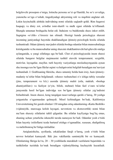 belgilovchi prosopon o‘rniga, lotincha persona so‘zi qo‘llanildi, bu so‘z avvaliga, 
yunoncha so‘zga o‘xshab, tragediyadagi aktyorning roli va niqobini anglatar edi. 
Lekin keyinchalik alohida individning nomi sifatida saqlanib qoldi. Rim fuqarosi 
huquqiy va diniy zot, avlodlar ismi-sharifi va mulk egasi sifatida ta’riflanadi. 
Sharqda umuman boshqacha holat edi. Induizm va buddizmda shaxs inkor etilib, 
faqatgina «o‘zlik» e’tirozsiz tan olinadi. Hozirgi kunda psixologiya shaxsni 
insonning jamiyatdagi hayotida shakllanadigan ijtimoiy-psixologik hosila sifatida 
tushuntiradi. Odam ijtimoiy mavjudot sifatida boshqa odamlar bilan munosabatlarga 
kirishganida va bu munosabatlar uning shaxsini shakllantiruvchi hal qiluvchi omilga 
aylanganida, u yangi sifatlarga ega bo‘ladi. Chet el psixologiyasida inson shaxsi 
sifatida barqaror belgilar majmuasini tashkil etuvchi temperament, sezgirlik, 
motivlar, layoqatlar, mayllar, turli hayotiy vaziyatlarga moslashayotganida aynan 
shu insonga xos bo‘lgan fikrlar oqimi va hulqatvorini belgilab beradigan ma’naviyat 
tushuniladi. J. Godfruaning fikricha, shaxs umumiy holda ham irsiy, ham ijtimoiy-
madaniy ta’sirlar bilan belgilanadi. «shaxs» tushunchasi o‘z ichiga tabiiy xossalar 
(jins, temperament va h.k.) asosida ijtimoiy muhit (oila, maktab, «boshqa 
ahamiyatlilar») va faoliyat (o‘yin, bilish, mehnat) bilan faol o‘zaro ta’sirlar 
jarayonida hosil bo‘lgan individga xos bo‘lgan ijtimoiy sifatlar yig‘indisini 
birlashtiradi. Inson shaxsi, keng tarqalgan tasavvurlarga qarshi o‘laroq, 30 yoshga 
yetgunicha o‘zgarmasdan qolmaydi. Misol keltiradigan bo‘lsak, Kaliforniya 
Universitetining bir guruh olimlari 130 mingdan ortiq odamlarning «Katta Beshlik» 
(vijdoniylik, murosaga kelish layoqati, nevrotizm va ekstravertlik) nomi bilan 
ma’lum shaxsiy sifatlarini tahlil qilganlar. Bu sifatlar kayfiyatga bog‘liq emas, 
shuning uchun yetarlicha ishonchli tarzda namoyon bo‘ladi. Odamlar yosh o‘tishi 
bilan hayotiy ixtiloflarni tezda bartaraf etishga o‘rganadilar, xususan, shafqatliroq 
va mehribonroq bo‘lishga intiladilar. 
Aniqlanishicha, ayollarda, erkaklardan farqli o‘laroq, yosh o‘tishi bilan 
nevroz holatlari kamayadi. Ikki jins vakillarida samimiylik bir oz kamayadi. 
Olimlarning fikriga ko‘ra, 20 – 30 yoshlilarda murakkab vazifalarni bajarishda va 
tashkilotlar tuzishda ko‘mak beradigan vijdoniylikning kuchayishi kuzatiladi. 
