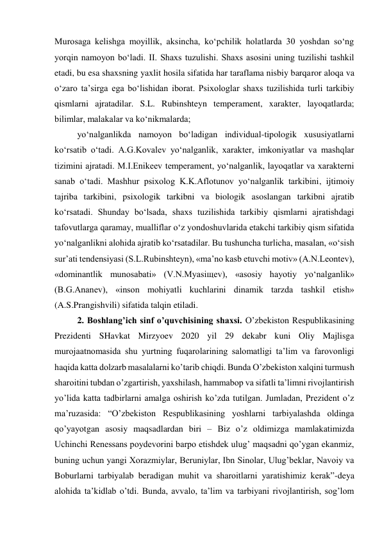 Murosaga kelishga moyillik, aksincha, ko‘pchilik holatlarda 30 yoshdan so‘ng 
yorqin namoyon bo‘ladi. II. Shaxs tuzulishi. Shaxs asosini uning tuzilishi tashkil 
etadi, bu esa shaxsning yaxlit hosila sifatida har taraflama nisbiy barqaror aloqa va 
o‘zaro ta’sirga ega bo‘lishidan iborat. Psixologlar shaxs tuzilishida turli tarkibiy 
qismlarni ajratadilar. S.L. Rubinshteyn temperament, xarakter, layoqatlarda; 
bilimlar, malakalar va ko‘nikmalarda; 
yo‘nalganlikda namoyon bo‘ladigan individual-tipologik xususiyatlarni 
ko‘rsatib o‘tadi. A.G.Kovalev yo‘nalganlik, xarakter, imkoniyatlar va mashqlar 
tizimini ajratadi. M.I.Enikeev temperament, yo‘nalganlik, layoqatlar va xarakterni 
sanab o‘tadi. Mashhur psixolog K.K.Aflotunov yo‘nalganlik tarkibini, ijtimoiy 
tajriba tarkibini, psixologik tarkibni va biologik asoslangan tarkibni ajratib 
ko‘rsatadi. Shunday bo‘lsada, shaxs tuzilishida tarkibiy qismlarni ajratishdagi 
tafovutlarga qaramay, mualliflar o‘z yondoshuvlarida etakchi tarkibiy qism sifatida 
yo‘nalganlikni alohida ajratib ko‘rsatadilar. Bu tushuncha turlicha, masalan, «o‘sish 
sur’ati tendensiyasi (S.L.Rubinshteyn), «ma’no kasb etuvchi motiv» (A.N.Leontev), 
«dominantlik munosabati» (V.N.Myasiщev), «asosiy hayotiy yo‘nalganlik» 
(B.G.Ananev), «inson mohiyatli kuchlarini dinamik tarzda tashkil etish» 
(A.S.Prangishvili) sifatida talqin etiladi. 
2. Boshlang’ich sinf o’quvchisining shaxsi. O’zbekiston Respublikasining 
Prezidenti SHavkat Mirzyoev 2020 yil 29 dekabr kuni Oliy Majlisga 
murojaatnomasida shu yurtning fuqarolarining salomatligi ta’lim va farovonligi 
haqida katta dolzarb masalalarni ko’tarib chiqdi. Bunda O’zbekiston xalqini turmush 
sharoitini tubdan o’zgartirish, yaxshilash, hammabop va sifatli ta’limni rivojlantirish 
yo’lida katta tadbirlarni amalga oshirish ko’zda tutilgan. Jumladan, Prezident o’z 
ma’ruzasida: “O’zbekiston Respublikasining yoshlarni tarbiyalashda oldinga 
qo’yayotgan asosiy maqsadlardan biri – Biz o’z oldimizga mamlakatimizda 
Uchinchi Renessans poydevorini barpo etishdek ulug’ maqsadni qo’ygan ekanmiz, 
buning uchun yangi Xorazmiylar, Beruniylar, Ibn Sinolar, Ulug’beklar, Navoiy va 
Boburlarni tarbiyalab beradigan muhit va sharoitlarni yaratishimiz kerak”-deya 
alohida ta’kidlab o’tdi. Bunda, avvalo, ta’lim va tarbiyani rivojlantirish, sog’lom 
