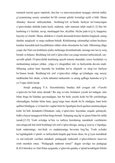 turmush tarzini qaror toptirish, ilm-fan va innovatsiyalarni taraqqiy ettirish milliy 
g’oyamizning asosiy ustunlari bo’lib xizmat qilishi lozimligi aytib o’tildi. Mana 
shunday shaxsni tarbiyalashda –boshlang’ich ta’limda faoliyat ko’rsatayotgan 
o’qituvchidan alohida katta kuch, mahorat, sabr matonat talab etadi.[1.3] Har bir 
kasbning o’z fazilati, zavqi, mashaqqati bor, deydilar. Ha,bu juda to’g’ri, haqqoniy 
hayotiy so’zlardir. Mana, shifokor o’z kasbi doirasida bemor dardini tinglaydi, uning 
dardini aniqlaydi va unga malham buladi. Kishilarning salomatligi uchun kechayu 
kunduz kurashib,turli kasalliklarni oldini olish choralarini ko’radi. SHoirning dilga 
yoqar she’rlari esa kishilarni ijodiy mehnatga ilxomlantiradi, insonga ma’naviy oziq 
beradi va hokazo. Boshlang’ich sinf o’qituvchisi esa yangi insonni tarbiyalaydi, xat-
savodli qiladi. O’qituvchilik kasbining ajoyib tomoni shundaki, ustoz fazilatlari va 
mehnatining natijasi yildan –yilga o’z shogirdlari ishi va faoliyatida davom etadi. 
SHuning uchun ham hayotda bu kasbdan ko’ra olijanob va ulug’vor faoliyat 
bo’lmasa kerak. Boshlang’ich sinf o’qituvchisi oldiga qo’yiladigan eng asosiy 
talablardan biri shuki, u bola tabiatini tushunishi va uning qalbiga hamisha to’g’ri 
yo’l topa olishi kerak. 
Atoqli pedagog V.A. Suxomlinskiy bunday deb yozgan edi: «Yaxshi 
o’qituvchi bo’lish nima demak? Bu eng avvalo, bolalarni yaxshi ko’radigan, ular 
bilan birga bo’lishdan quvonadigan, har bir bola yaxshi kishi bo’lib yetishishiga 
ishonadigan, bolalar bilan ham, qayg’usiga ham sherik bo’la oladigan, ham bola 
qalbini biladigan, o’zi ham bir vaqtlar bola bo’lganligini hech qachon unutmaydigan 
kishi bo’lish demakdir.CHinakam xalq o’qituvchisi hayotdan orqada qolmaydi, 
balki u hayot taraqqiyoti bilan birga boradi. Xalqning eng ilg’or qismi bilan bir safda 
turadi.[2.33] Yosh avlodga ta’lim va tarbiya berishning murakkab vazifalarini 
muvafaqiyatli hal etish boshlang’ich sinf o’qituvchisiga, uning g’oyaviy e’tiqodiga, 
kasb mahoratiga, iste’dodi va madaniyatiga bevosita bog’liq. Yosh avlodni 
ko’ngildagidek o’qitish va tarbiyalash haqida gap borar ekan, bu g’oyat murakkab 
va ma’suliyatli vazifani malakali, pedagogik mahoratli o’qituvchilarsiz tasavvur 
etish mumkin emas. “Pedagogik mahorat nima?” degan savolga rus pedagogi 
K.D.Ushinskiy so’zlari bilan aytganda, o’qituvchi qanday o’qitish kerakligini bilishi 
