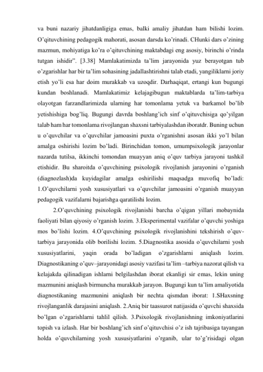 va buni nazariy jihatdanligiga emas, balki amaliy jihatdan ham bilishi lozim. 
O’qituvchining pedagogik mahorati, asosan darsda ko’rinadi. CHunki dars o’zining 
mazmun, mohiyatiga ko’ra o’qituvchining maktabdagi eng asosiy, birinchi o’rinda 
tutgan ishidir”. [3.38] Mamlakatimizda ta’lim jarayonida yuz berayotgan tub 
o’zgarishlar har bir ta’lim sohasining jadallashtirishni talab etadi, yangiliklarni joriy 
etish yo’li esa har doim murakkab va uzoqdir. Darhaqiqat, ertangi kun bugungi 
kundan boshlanadi. Mamlakatimiz kelajagibugun maktablarda ta’lim-tarbiya 
olayotgan farzandlarimizda ularning har tomonlama yetuk va barkamol bo’lib 
yetishishiga bog’liq. Bugungi davrda boshlang’ich sinf o’qituvchisiga qo’yilgan 
talab ham har tomonlama rivojlangan shaxsni tarbiyalashdan iboratdr. Buning uchun 
u o’quvchilar va o’quvchilar jamoasini puxta o’rganishni asosan ikki yo’l bilan 
amalga oshirishi lozim bo’ladi. Birinchidan tomon, umumpsixologik jarayonlar 
nazarda tutilsa, ikkinchi tomondan muayyan aniq o’quv tarbiya jarayoni tashkil 
etishidir. Bu sharoitda o’quvchining psixologik rivojlanish jarayonini o’rganish 
(diagnozlash)da kuyidagilar amalga oshirilishi maqsadga muvofiq bo’ladi: 
1.O’quvchilarni yosh xususiyatlari va o’quvchilar jamoasini o’rganish muayyan 
pedagogik vazifalarni bajarishga qaratilishi lozim. 
2.O’quvchining psixologik rivojlanishi barcha o’qigan yillari mobaynida 
faoliyati bilan qiyosiy o’rganish lozim. 3.Eksperimental vazifalar o’quvchi yoshiga 
mos bo’lishi lozim. 4.O’quvchining psixologik rivojlanishini tekshirish o’quv-
tarbiya jarayonida olib borilishi lozim. 5.Diagnostika asosida o’quvchilarni yosh 
xususiyatlarini, 
yaqin 
orada 
bo’ladigan 
o’zgarishlarni 
aniqlash 
lozim. 
Diagnostikaning o’quv–jarayonidagi asosiy vazifasi ta’lim –tarbiya nazorat qilish va 
kelajakda qilinadigan ishlarni belgilashdan iborat ekanligi sir emas, lekin uning 
mazmunini aniqlash birmuncha murakkab jarayon. Bugungi kun ta’lim amaliyotida 
diagnostikaning mazmunini aniqlash bir nechta qismdan iborat: 1.SHaxsning 
rivojlanganlik darajasini aniqlash. 2.Aniq bir taassurot natijasida o’quvchi shaxsida 
bo’lgan o’zgarishlarni tahlil qilish. 3.Psixologik rivojlanishning imkoniyatlarini 
topish va izlash. Har bir boshlang’ich sinf o’qituvchisi o’z ish tajribasiga tayangan 
holda o’quvchilarning yosh xususiyatlarini o’rganib, ular to’g’risidagi olgan 
