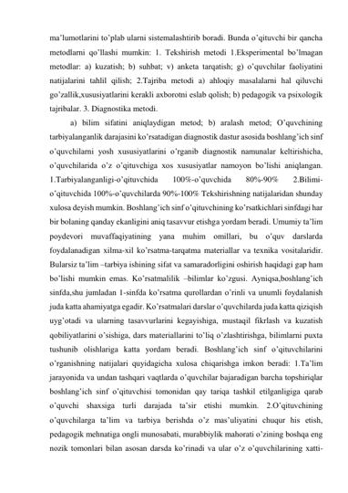 ma’lumotlarini to’plab ularni sistemalashtirib boradi. Bunda o’qituvchi bir qancha 
metodlarni qo’llashi mumkin: 1. Tekshirish metodi 1.Eksperimental bo’lmagan 
metodlar: a) kuzatish; b) suhbat; v) anketa tarqatish; g) o’quvchilar faoliyatini 
natijalarini tahlil qilish; 2.Tajriba metodi a) ahloqiy masalalarni hal qiluvchi 
go’zallik,xususiyatlarini kerakli axborotni eslab qolish; b) pedagogik va psixologik 
tajribalar. 3. Diagnostika metodi. 
a) bilim sifatini aniqlaydigan metod; b) aralash metod; O’quvchining 
tarbiyalanganlik darajasini ko’rsatadigan diagnostik dastur asosida boshlang’ich sinf 
o’quvchilarni yosh xususiyatlarini o’rganib diagnostik namunalar keltirishicha, 
o’quvchilarida o’z o’qituvchiga xos xususiyatlar namoyon bo’lishi aniqlangan. 
1.Tarbiyalanganligi-o’qituvchida 
100%-o’quvchida 
80%-90% 
2.Bilimi-
o’qituvchida 100%-o’quvchilarda 90%-100% Tekshirishning natijalaridan shunday 
xulosa deyish mumkin. Boshlang’ich sinf o’qituvchining ko’rsatkichlari sinfdagi har 
bir bolaning qanday ekanligini aniq tasavvur etishga yordam beradi. Umumiy ta’lim 
poydevori muvaffaqiyatining yana muhim omillari, bu o’quv darslarda 
foydalanadigan xilma-xil ko’rsatma-tarqatma materiallar va texnika vositalaridir. 
Bularsiz ta’lim –tarbiya ishining sifat va samaradorligini oshirish haqidagi gap ham 
bo’lishi mumkin emas. Ko’rsatmalilik –bilimlar ko’zgusi. Ayniqsa,boshlang’ich 
sinfda,shu jumladan 1-sinfda ko’rsatma qurollardan o’rinli va unumli foydalanish 
juda katta ahamiyatga egadir. Ko’rsatmalari darslar o’quvchilarda juda katta qiziqish 
uyg’otadi va ularning tasavvurlarini kegayishiga, mustaqil fikrlash va kuzatish 
qobiliyatlarini o’sishiga, dars materiallarini to’liq o’zlashtirishga, bilimlarni puxta 
tushunib olishlariga katta yordam beradi. Boshlang’ich sinf o’qituvchilarini 
o’rganishning natijalari quyidagicha xulosa chiqarishga imkon beradi: 1.Ta’lim 
jarayonida va undan tashqari vaqtlarda o’quvchilar bajaradigan barcha topshiriqlar 
boshlang’ich sinf o’qituvchisi tomonidan qay tariqa tashkil etilganligiga qarab 
o’quvchi shaxsiga turli darajada ta’sir etishi mumkin. 2.O’qituvchining 
o’quvchilarga ta’lim va tarbiya berishda o’z mas’uliyatini chuqur his etish, 
pedagogik mehnatiga ongli munosabati, murabbiylik mahorati o’zining boshqa eng 
nozik tomonlari bilan asosan darsda ko’rinadi va ular o’z o’quvchilarining xatti-
