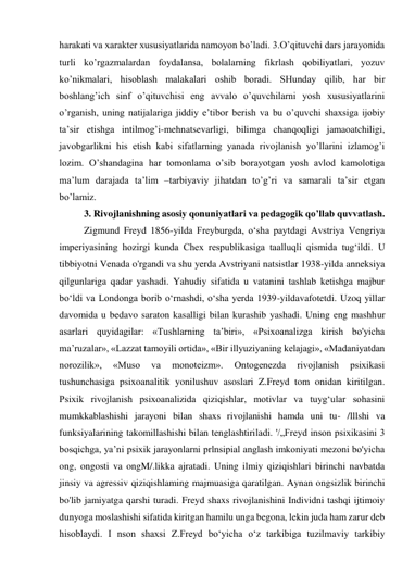 harakati va xarakter xususiyatlarida namoyon bo’ladi. 3.O’qituvchi dars jarayonida 
turli ko’rgazmalardan foydalansa, bolalarning fikrlash qobiliyatlari, yozuv 
ko’nikmalari, hisoblash malakalari oshib boradi. SHunday qilib, har bir 
boshlang’ich sinf o’qituvchisi eng avvalo o’quvchilarni yosh xususiyatlarini 
o’rganish, uning natijalariga jiddiy e’tibor berish va bu o’quvchi shaxsiga ijobiy 
ta’sir etishga intilmog’i-mehnatsevarligi, bilimga chanqoqligi jamaoatchiligi, 
javobgarlikni his etish kabi sifatlarning yanada rivojlanish yo’llarini izlamog’i 
lozim. O’shandagina har tomonlama o’sib borayotgan yosh avlod kamolotiga 
ma’lum darajada ta’lim –tarbiyaviy jihatdan to’g’ri va samarali ta’sir etgan 
bo’lamiz. 
3. Rivojlanishning asosiy qonuniyatlari va pedagogik qo’llab quvvatlash. 
Zigmund Freyd 1856-yilda Freyburgda, o‘sha paytdagi Avstriya Vengriya 
imperiyasining hozirgi kunda Chex respublikasiga taalluqli qismida tug‘ildi. U 
tibbiyotni Venada o'rgandi va shu yerda Avstriyani natsistlar 1938-yilda anneksiya 
qilgunlariga qadar yashadi. Yahudiy sifatida u vatanini tashlab ketishga majbur 
bo‘ldi va Londonga borib o‘rnashdi, o‘sha yerda 1939-yildavafotetdi. Uzoq yillar 
davomida u bedavo saraton kasalligi bilan kurashib yashadi. Uning eng mashhur 
asarlari quyidagilar: «Tushlarning ta’biri», «Psixoanalizga kirish bo'yicha 
ma’ruzalar», «Lazzat tamoyili ortida», «Bir illyuziyaning kelajagi», «Madaniyatdan 
norozilik», 
«Muso 
va 
monoteizm». 
Ontogenezda 
rivojlanish 
psixikasi 
tushunchasiga psixoanalitik yonilushuv asoslari Z.Freyd tom onidan kiritilgan. 
Psixik rivojlanish psixoanalizida qiziqishlar, motivlar va tuyg‘ular sohasini 
mumkkablashishi jarayoni bilan shaxs rivojlanishi hamda uni tu- /lllshi va 
funksiyalarining takomillashishi bilan tenglashtiriladi. '/„Freyd inson psixikasini 3 
bosqichga, ya’ni psixik jarayonlarni prlnsipial anglash imkoniyati mezoni bo'yicha 
ong, ongosti va ongM/.likka ajratadi. Uning ilmiy qiziqishlari birinchi navbatda 
jinsiy va agressiv qiziqishlaming majmuasiga qaratilgan. Aynan ongsizlik birinchi 
bo'lib jamiyatga qarshi turadi. Freyd shaxs rivojlanishini Individni tashqi ijtimoiy 
dunyoga moslashishi sifatida kiritgan hamilu unga begona, lekin juda ham zarur deb 
hisoblaydi. I nson shaxsi Z.Freyd bo‘yicha o‘z tarkibiga tuzilmaviy tarkibiy 
