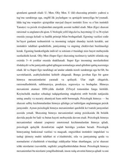 qtsmlarni qamrab oladi: U; Men; Oliy Men. U (ld)-shaxsning primitiv yadrosi u 
tug‘ma xarakterga ega, ongM/.lik joylashgan va qoniqish tamoyiliga bo‘ysunadi. 
Idda tug‘ma wnpulsiv qiziqishlar mavjud (hayot instinkti Eros va o‘lim instinkli 
Tanates) va psixik rivojlanishni energetik asosini tashkil etadi. Men (Ego) shaxsni 
ratsional va anglanuvchi qism. U biologik yeliUshga ko'ra, hayotning 12 va 36 oylari 
orasida yuzaga keladi va luullik prinsipi bilan boshqariladi. Egoning vazifasi sodir 
bo‘layot ganlami tushuntirish va insonning xulqini shunday tuzish kerakki, uni 
instinktiv talablari qondirilishi, jamiyatning va ongning cheklovlari buzilmasligi 
kerak. Egoning hamkorligida individ va sotsium o‘rtasidagi nizo hayot mobaynida 
sustlashishi kerak. Oliy Men (Super Ego) shaxsning tuzilmaviy tarkibi sifatida eng 
oxirida 3—6 yoshlar orasida shakllanadi. Super Ego insonning moslashishini 
ifodalaydi va bu jamiyatda qabul qilingan normalarga amal qilishini qattiq nazoratga 
oladi. Id va Super Ego tarafidagi an’analar odatda nizoli xarakterga ega bo‘lib, bu 
xavotirlanish, asabiylashishni keltirib chiqaradi. Bunga javoban Ego bir qator 
himoya 
mexanizmlarini 
yaratadi 
va 
qoilaydi. 
Ular 
siqib 
chiqarish, 
ratsionallashtirish, sublimatsiya, proeksiya, regressiya va boshqalar. Himoya 
mexanizmi atamasi 1894-yilda dastlab Z.Freyd tomonidan fanga kiritildi. 
Keyinchalik mazkur sohadagi tadqiqotlarning miqdorini ortib borishi natijasida 
uning amaliy va nazariy ahamiyati ham ortib bormoqda. Psixologik himoya — bu 
shaxsni salbiy kechinmalardan himoya qilishga yo‘naltirilgan anglanmagan psixik 
jarayondir. Aynan psixologik himoya mexanizmlari qarshilik ko‘rsatish jarayonlari 
asosida yotadi. Shaxsning himoya mexanizmlari uning psixikasida ilk bolalik 
davrida paydo bo‘ladi va butun hayoti mobaynida davom etadi. Psixologik himoya 
mexanizmlari odamni yoqimsiz emotsional kechinmalardan himoya qiladi, 
psixologik qulaylik (komfort)ni saqlab berishga yordam beradi. Psixologik 
himoyaning funksional vazifasi va maqsadi, ongsizlikni instinktiv impulslari va 
tashqi ijtimoiy muhit talablari ni o‘zlashtirishi, oila va jamiyatning qoida va 
normalarini o‘zlashtirish o‘rtasidagi ziddiyatlar bilan shartlangan, ya’ni shaxsni 
ichki nizolarini (xavotirlik, siqilish) yengillashtirishdan iborat. Psixologik himoya 
mexanizmlari bu nizolarni yengillashtiradi, inson xulq-atvorini himoya qiladi va uni 
