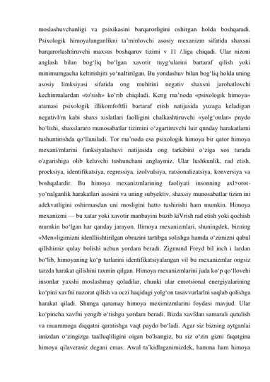 moslashuvchanligi va psixikasini barqarorligini oshirgan holda boshqaradi. 
Psixologik himoyalanganlikni ta’minlovchi asosiy mexanizm sifatida shaxsni 
barqarorlashtiruvchi maxsus boshqaruv tizimi v 11 /.liga chiqadi. Ular nizoni 
anglash bilan bog‘liq bo‘lgan xavotir tuyg‘ularini bartaraf qilish yoki 
minimumgacha keltirishjiti yo‘naItirilgan. Bu yondashuv bilan bog‘liq holda uning 
asosiy 
limksiyasi 
sifatida 
ong 
muhitini 
negativ 
shaxsni 
jarohatlovchi 
kechinmalardan «to'sish» ko‘rib chiqiladi. Kcng ma’noda «psixologik himoya» 
atamasi psixologik illikomfoftfii bartaraf etish natijasida yuzaga keladigan 
negativl/m kabi shaxs xislatlari faolligini chalkashtiruvchi «yolg‘onlar» pnydo 
bo‘lishi, shaxslararo munosabatlar tizimini o‘zgartiruvchi luir qnnday harakatlarni 
tushuntirishda qo‘llaniladi. Tor ma’noda esa psixologik himoya bir qator himoya 
mexaní/mlarini funksiyalashuvi natijasida ong tarkibini o‘ziga xos turada 
o'zgarishiga olib keluvchi tushunchani anglaymiz. Ular lushkunlik, rad etish, 
proeksiya, identifikatsiya, regressiya, izoIvulsiya, ratsionalizatsiya, konversiya va 
boshqalardir. Bu himoya mexanizmlarining faoliyati insonning axl>orot-
yo‘nalganlik harakatlari asosini va uning subyektiv, shaxsiy munosabatlar tizim ini 
adekvatligini oshirmasdan uni mosligini hatto tushirishi ham mumkin. Himoya 
mexanizmi — bu xatar yoki xavotir manbayini buzib kiVrish rad etish yoki qochish 
mumkin bo‘lgan har qanday jarayon. Ilimoya mexanizmlari, shuningdek, bizning 
«Men»ligimizni idenlliishtirilgan obrazini tartibga solishga hamda o‘zimizni qabul 
qillshimiz qulay bolishi uchun yordam beradi. Zigmund Freyd bil inch i lardan 
bo‘lib, himoyaning ko‘p turlarini identifíkatsiyalangan vil bu mexanizmlar ongsiz 
tarzda harakat qilishini taxmin qilgan. Himoya mexanizmlarini juda ko‘p qo‘llovehi 
insonlar yaxshi moslashmay qoladilar, chunki ular emotsional energiyalarining 
ko‘pini xavfni nazorat qilish va oczi haqidagi yolg‘on tasavvurlarlni saqlab qolishga 
harakat qiladi. Shunga qaramay himoya meximizmlarini foydasi mavjud. Ular 
ko‘pincha xavfni yengib o‘tishgu yordam beradi. Bizda xavfdan samarali qutulish 
va muammoga diqqatni qaratishga vaqt paydo bo‘ladi. Agar siz bizning aytganlai 
imizdan o‘zingizga taalluqliligini oigan bo'lsangiz, bu siz o‘zin gizni faqatgina 
himoya qilaverasiz degani emas. Awal ta’kidlaganimizdek, hamma ham himoya 
