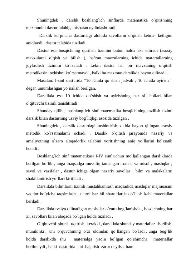 Shuningdek  ,  darslik  boshlang`ich  sinflarda  matematika  o`qitishning
mazmunini dastur talabiga nisbatan oydinlashtiradi.
 Darslik ko`pincha dasturdagi alohida savollarni o`qitish ketma- ketligini
aniqlaydi , dastur talabida tuziladi. 
Dastur esa bosqichning qurilish tizimini butun holda aks ettiradi (asosiy
mavzularni  o`qish  va  bilish  ),  ba’zan  mavzularning  ichida  matеrtallarning
joylashish  tizimini  ko`rsatadi  .  Lekin  dastur  har  bir  mavzuning  o`qitish
metodikasini ochishni ko`rsatmaydi , balki bu mazmun darslikda bayon qilinadi .
Masalan: I-sinf dasturida “10 ichida qo`shish jadvali , 10 ichida ayirish ”
degan umumlashgan yo`nalish berilgan.
Darslikda  esa  10  ichida  qo`shish  va  ayirishning  har  xil  hollari  bilan
o`qituvchi tizimli tanishtiradi .
Shunday qilib , boshlang`ich sinf matematika bosqichining tuzilish tizimi
darslik bilan dasturning uzviy bog`liqligi asosida tuzilgan . 
Shuningdek , darslik dasturdagi tushintirish xatida bayon qilingan asosiy
metodik  ko`rsatmalarni  ochadi  .  Darslik  o`qitish  jarayonida  nazariy  va
amaliyotning  o`zaro  aloqadorlik  talabini  yoritishning  aniq  yo`llarini  ko`rsatib
beradi .
Boshlang`ich sinf matematikasi I-IV sinf uchun mo`ljallangan darsliklarda
berilgan bo`lib , unga maqsadga muvofiq tanlangan masala va misol , mashqlar ,
savol va vazifalar , dastur ichiga olgan nazariy savollar , bilm va malakalarni
shakillantirish yo`llari kiritiladi .
Darslikda bilimlarni tizimli mustahkamlash maqsadida mashqlar majmuasini
vaqtlar bo`yicha taqsimlash , ularni har hil sharoitlarda qo`llash kabi matеriallar
beriladi. 
Darslikda tvsiya qilinadigan mashqlar o`zaro bog`lanishda , bosqichning har
xil savollari bilan aloqada bo`lgan holda tuziladi .
O`qituvchi  shuni   uqtirish  kеrakki , darslikda shunday matеriallar   bеrilishi
mumkinki ,  uni  o`quvchining  o`zi  oldindan  qo`llangan  bo`ladi , unga  bog`lik
holda  darslikda  shu    matеrialga  yaqin  bo`lgan  qo`shimcha   matеriallar
bеrilmaydi , balki  dasturida  uni  bajarish  zarur dеyilsa  ham.
