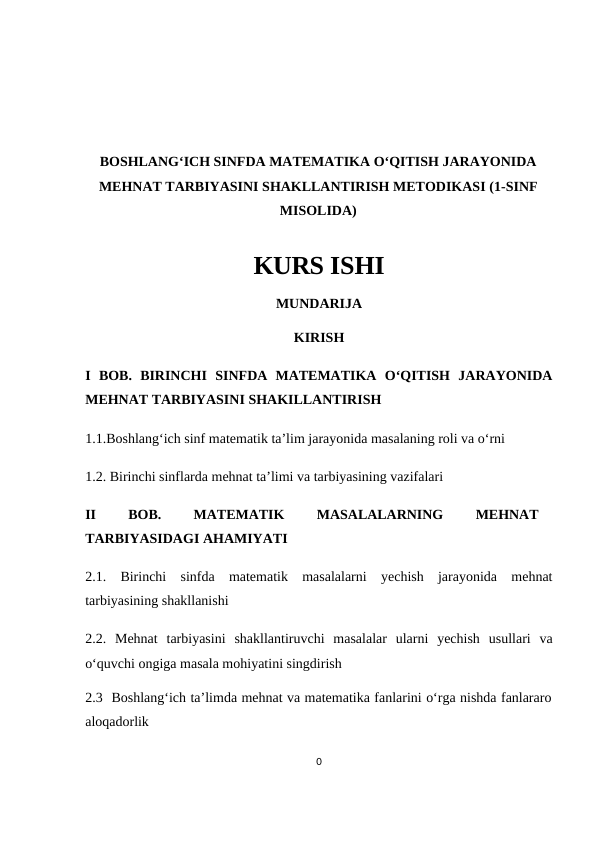 BOSHLANG‘ICH SINFDA MATEMATIKA O‘QITISH JARAYONIDA
MEHNAT TARBIYASINI SHAKLLANTIRISH METODIKASI (1-SINF
MISOLIDA)
KURS ISHI
MUNDARIJA
KIRISH
I BOB.  BIRINCHI  SINFDA  MATEMATIKA  O‘QITISH  JARAYONIDA
MEHNAT TARBIYASINI SHAKILLANTIRISH
1.1.Boshlang‘ich sinf mаtеmаtik tа’lim jаrаyonidа mаsаlаning rоli vа o‘rni
1.2. Birinchi sinflarda mehnat ta’limi va tarbiyasining vazifalari
II 
BOB.
 
MATEMATIK
 
MASALALARNING
 
MEHNAT
TARBIYASIDAGI AHAMIYATI
2.1.  Birinchi  sinfda  matematik  masalalarni  yechish  jarayonida  mehnat
tarbiyasining shakllanishi
2.2.  Mehnat  tarbiyasini  shakllantiruvchi  masalalar  ularni  yechish  usullari  va
o‘quvchi ongiga masala mohiyatini singdirish
2.3  Boshlang‘ich ta’limda mehnat va matematika fanlarini o‘rga nishda fanlararo
aloqadorlik
0
