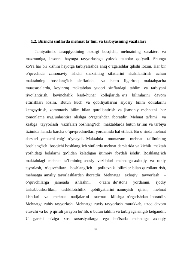      1.2. Birinchi sinflarda mehnat ta’limi va tarbiyasining vazifalari
      Jamiyatimiz  taraqqiyotining  hozirgi  bosqichi,  mehnatning  xarakteri  va
mazmuniga,  insonni  hayotga  tayyorlashga  yuksak  talablar  qo‘yadi.  Shunga
ko‘ra har bir kishini hayotga tarbiyalashda aniq o‘zgarishlar qilishi lozim. Har bir
o‘quvchida  zamonaviy  ishchi  shaxsining  sifatlarini  shakllantirish  uchun
maktabning   boshlang‘ich   sinflarida    va   hatto   ilgariroq   maktabgacha
muassasalarda,  keyinroq  maktabdan  yuqori  sinflardagi  tahlim  va  tarbiyani
rivojlantirish,  keyinchalik  kasb-hunar   kollejlarida o‘z  bilimlarini   davom
ettirishlari  lozim.  Butun  kuch  va  qobiliyatlarini  siyosiy  bilim  doiralarini
kengaytirish,  zamonaviy  bilim  bilan  qurollantirish  va  jismoniy  mehnatni   har
tomonlama  uyg‘unlashtira  olishga  o‘rgatishdan  iboratdir.  Mehnat  ta’limi   va
kasbga  tayyorlash  vazifalari boshlang‘ich  maktablarda butun ta’lim va tarbiya
tizimida hamda barcha o‘quvpredmetlari yordamida hal etiladi. Bu o‘rinda mehnat
darslari  yetakchi  rolg‘  o‘ynaydi.  Maktabda   muntazam   mehnat   ta’limining
boshlang‘ich  bosqichi boshlang‘ich sinflarda mehnat darslarida va kichik  maktab
yoshidagi  bolalarni  qo‘lidan  keladigan  ijtimoiy  foydali  ishdir.  Boshlang‘ich
maktabdagi  mehnat  ta’limining asosiy  vazifalari  mehnatga axloqiy  va  ruhiy
tayorlash,  o‘quvchilarni  boshlang‘ich    politexnik  bilimlar bilan qurollantirish,
mehnatga amaliy tayorlashlardan iboratdir. Mehnatga  axloqiy  tayyorlash  –
o‘quvchilarga   jamoada   ishlashni,    o‘zaro  do‘stona   yordamni,   ijodiy
tashabbuskorlikni,   tashkilotchilik   qobiliyatlarini  namoyish   qilish,   mehnat
kishilari   va   mehnat   natijalarini   xurmat   kilishga  o‘rgatishdan  iboratdir.
Mehnatga ruhiy tayyorlash. Mehnatga ruxiy tayyorlash murakkab, uzoq davom
etuvchi va ko‘p qirrali jarayon bo‘lib, u butun tahlim va tarbiyaga singib ketgandir.
U  garchi   o‘ziga   xos  xususiyatlarga   ega  bo‘lsada   mehnatga  axloqiy
11
