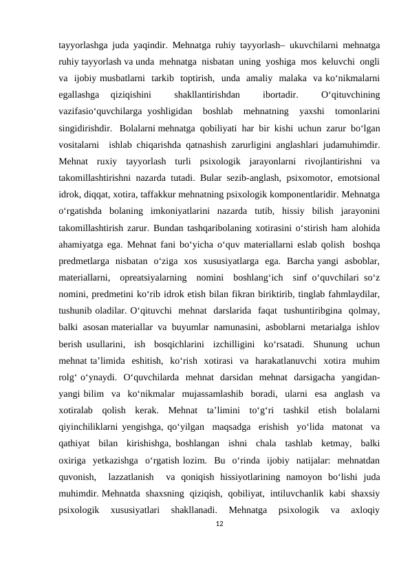 tayyorlashga juda yaqindir. Mehnatga ruhiy tayyorlash– ukuvchilarni mehnatga
ruhiy tayyorlash va unda  mehnatga  nisbatan  uning  yoshiga  mos  keluvchi  ongli
va  ijobiy musbatlarni  tarkib  toptirish,  unda  amaliy  malaka  va ko‘nikmalarni
egallashga  qiziqishini  
 shakllantirishdan  
 ibortadir.  
 O‘qituvchining
vazifasio‘quvchilarga yoshligidan  boshlab   mehnatning  yaxshi   tomonlarini
singidirishdir.   Bolalarni mehnatga  qobiliyati  har  bir  kishi  uchun  zarur  bo‘lgan
vositalarni  ishlab chiqarishda qatnashish zarurligini anglashlari judamuhimdir.
Mehnat  ruxiy  tayyorlash  turli  psixologik  jarayonlarni  rivojlantirishni  va
takomillashtirishni nazarda tutadi. Bular sezib-anglash, psixomotor, emotsional
idrok, diqqat, xotira, taffakkur mehnatning psixologik komponentlaridir. Mehnatga
o‘rgatishda  bolaning  imkoniyatlarini  nazarda  tutib,  hissiy  bilish  jarayonini
takomillashtirish zarur. Bundan tashqaribolaning xotirasini o‘stirish ham alohida
ahamiyatga ega. Mehnat fani bo‘yicha o‘quv materiallarni eslab qolish  boshqa
predmetlarga  nisbatan  o‘ziga  xos  xususiyatlarga  ega.  Barcha yangi  asboblar,
materiallarni,  opreatsiyalarning  nomini  boshlang‘ich  sinf o‘quvchilari so‘z
nomini, predmetini ko‘rib idrok etish bilan fikran biriktirib, tinglab fahmlaydilar,
tushunib oladilar. O‘qituvchi  mehnat  darslarida  faqat  tushuntiribgina  qolmay,
balki  asosan materiallar  va  buyumlar  namunasini,  asboblarni  metarialga  ishlov
berish usullarini,  ish  bosqichlarini  izchilligini  ko‘rsatadi.  Shunung  uchun
mehnat ta’limida  eshitish,  ko‘rish  xotirasi  va  harakatlanuvchi  xotira  muhim
rolg‘ o‘ynaydi.  O‘quvchilarda  mehnat  darsidan  mehnat  darsigacha  yangidan-
yangi bilim  va  ko‘nikmalar  mujassamlashib  boradi,  ularni  esa  anglash  va
xotiralab  qolish  kerak.  Mehnat  ta’limini  to‘g‘ri  tashkil  etish  bolalarni
qiyinchiliklarni yengishga, qo‘yilgan  maqsadga  erishish  yo‘lida  matonat  va
qathiyat  bilan  kirishishga, boshlangan  ishni  chala  tashlab  ketmay,  balki
oxiriga  yetkazishga  o‘rgatish lozim.  Bu  o‘rinda  ijobiy  natijalar:  mehnatdan
quvonish,   lazzatlanish   va  qoniqish  hissiyotlarining  namoyon  bo‘lishi  juda
muhimdir. Mehnatda  shaxsning  qiziqish,  qobiliyat,  intiluvchanlik  kabi  shaxsiy
psixologik   xususiyatlari   shakllanadi.   Mehnatga   psixologik   va   axloqiy
12

