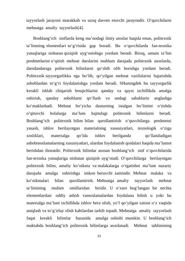 tayyorlash jarayoni murakkab va uzoq davom etuvchi jarayondir. O‘quvchilarni
mehnatga  amaliy  tayyorlash[4].  
     Boshlang‘ich  sinflarda keng ma’nodagi ilmiy asoslar haqida emas, politexnik
ta’limning elementlari to‘g‘risida  gap  boradi.  Bu  o‘quvchilarda  fan-texnika
yutuqlariga  nisbatan qiziqish  uyg‘onishiga  yordam  beradi.  Biroq,  umum  ta’lim
predmetlarini o‘qitish  mehnat  darslarini  mahlum  darajada  politexnik  asoslarda,
darsdandarsga  politexnik  bilimlarni  qo‘shib  olib  borishga  yordam  beradi.
Politexnik tayyorgarlikka  ega  bo‘lib,  qo‘yilgan  mehnat  vazifalarini  bajarishda
asboblardan to‘g‘ri foydalanishga yordam beradi. SHuningdek bu tayyorgarlik
kerakli  ishlab  chiqarish  bosqichlarini  qanday  va  qaysi  izchillikda  amalga
oshirish,   qanday   asboblarni   qo‘llash   va   undagi   sabablarin   anglashga
ko‘maklashadi.  Mehnat   bo‘yicha  dasturning  istalgan  bo‘limini  o‘tishda
o‘qituvchi   bolalarga   ma’lum   hajmdagi   politexnik   bilimlarni   beradi.
Boshlang‘ich  politexnik bilim bilan  qurollantirish  o‘quvchilarga  predmetni
yasash,  ishlov  berilayotgan  materialning  xususiyatlari,  texnologik  o‘ziga
xosliklari,  materialga  qo‘lda  ishlov  berilganda  
 qo‘llaniladigan
asbobmoslamalarning xususiyatlari, ulardan foydalanish qoidalari haqida ma’lumot
berishdan iboratdir. Politexnik bilimlar asosan boshlang‘ich  sinf o‘quvchilarida
fan-texnika yutuqlariga nisbatan qiziqish uyg‘otadi. O‘quvchilarga  berilayotgan
politexnik  bilim,  amaliy  ko‘nikma  va malakalarga  o‘rgatishni  ma’lum  nazariy
darajada  amalga  oshirishga  imkon beruvchi zamindir. Mehnat  malaka  va
ko‘nikmalari   bilan   qurollantirish.  Mehnatga  amaliy   tayyorlash   mehnat
ta’limining   muhim   omillaridan   biridir.  U  o‘zaro  bog‘langan  bir  nechta
elementlardan:  oddiy  asbob  vamoslamalardan  foydalana  bilish  u  yoki  bu
materialga ma’lum izchillikda ishlov bera olish, yo‘l qo‘yilgan xatoni o‘z vaqtida
aniqlash va to‘g‘irlay olish kabilardan tarkib topadi. Mehnatga  amaliy  tayyorlash
faqat   kerakli   bilimlar   bazasida   amalga  oshishi  mumkin.  U  boshlang‘ich
maktabda boshlang‘ich politexnik bilimlarga asoslanadi.  Mehnat  tahlimining
13
