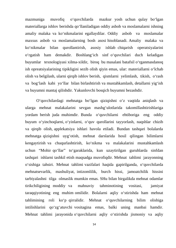 mazmuniga   muvofiq   o‘quvchilarda   mazkur  yosh  uchun  qulay  bo‘lgan
materiallarga ishlov berishda qo‘llaniladigan oddiy asbob va moslamalarni ishning
amaliy malaka va ko‘nikmalarini egallaydilar. Oddiy  asbob  va  moslamalar
maxsus  asbob  va  moslamalarning  bosh  asosi hisoblanadi. Amaliy   malaka  va
ko‘nikmalar   bilan  qurollantirish,  asosiy   ishlab chiqarish   operatsiyalarini
o‘rgatish  ham  demakdir.  Boshlang‘ich  sinf o‘quvchilari  duch  keladigan
buyumlar   texnologiyasi xilma-xildir,  biroq  bu masalani batafsil o‘rganmasdanoq
ish opreatsiyalarining tipikligini sezib olish qiyin emas, ular: materiallarni o‘lchab
olish va belgilash, ularni qirqib ishlov berish,  qismlarni  yelimlash,  tikish,  o‘rash
va  bog‘lash  kabi  yo‘llar  bilan birlashtirish va mustahkamlash, detallarni yig‘ish
va buyumni mantaj qilishdir. Yakunlovchi bosqich buyumni bezashdir. 
        O‘quvchilardagi  mehnatga  bo‘lgan  qiziqishni  o‘z  vaqtida  aniqlash  va
ularga  mehnat  malakalarini  sevgan  mashg‘ulotlarida  takomillashtirishlariga
yordam berish juda muhimdir. Bunda  o‘quvchilarni  ehtiboriga  eng  oddiy
buyum  o‘yinchoqlarni, o‘yinlarni,  o‘quv  qurollarini  tayyorlash,  naqshlar  chizib
va  qirqib  olish, applekatsiya  ishlari  havola  etiladi.  Bundan  tashqari  bolalarda
mehnatga qiziqishni  uyg‘otish,  mehnat  darslarida  hosil  qilingan  bilimlarni
kengaytirish va  chuqurlashtirish,  ko‘nikma  va  malakalarini  mustahkamlash
uchun  “Mohir qo‘llar”  to‘garaklarida,  kun  uzaytirilgan  guruhlarda  sinfdan
tashqari  ishlarni tashkil etish maqsadga muvofiqdir. Mehnat  tahlimi  jarayonning
o‘sishiga  tahsiri.  Mehnat  tahlimi vazifalari  haqida  gapirilganda,  o‘quvchilarda
mehnatsevarlik,  mashuliyat, intizomlilik,  burch  hissi,  jamoatchilik  hissini
tarbiyalashni  tilga  olmaslik mumkin emas. SHu bilan birgalikda mehnat odamlar
tirikchiligining  moddiy  va   mahnaviy   tahminotining   vositasi,    jamiyat
taraqqiyotining  eng  muhim omilidir.  Bolalarni  aqliy  o‘stirishda  ham  mehnat
tahlimining  roli  ko‘p qirralidir.  Mehnat   o‘quvchilarning  bilim  olishiga
intilishlarini  qo‘zg‘atuvchi vositagina  emas,  balki  uning  manbai  hamdir.
Mehnat  tahlimi  jarayonida o‘quvchilarni  aqliy  o‘stirishda  jismoniy  va  aqliy
14

