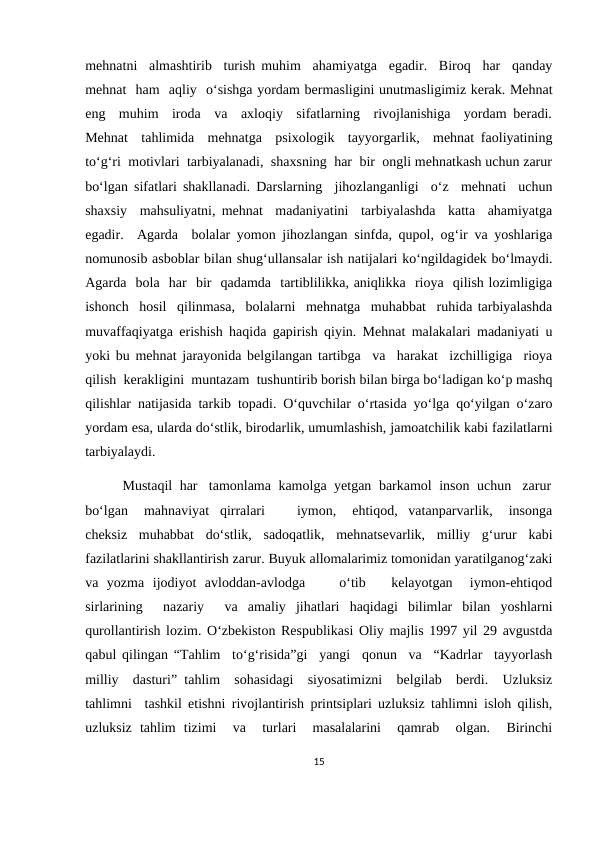 mehnatni  almashtirib  turish muhim  ahamiyatga  egadir.  Biroq  har  qanday
mehnat  ham  aqliy  o‘sishga yordam bermasligini unutmasligimiz kerak. Mehnat
eng  muhim  iroda  va  axloqiy  sifatlarning  rivojlanishiga  yordam beradi.
Mehnat  tahlimida  mehnatga  psixologik  tayyorgarlik,  mehnat faoliyatining
to‘g‘ri  motivlari  tarbiyalanadi,  shaxsning  har  bir  ongli mehnatkash uchun zarur
bo‘lgan sifatlari shakllanadi. Darslarning  jihozlanganligi  o‘z  mehnati  uchun
shaxsiy  mahsuliyatni, mehnat  madaniyatini  tarbiyalashda  katta  ahamiyatga
egadir.  Agarda  bolalar yomon jihozlangan sinfda, qupol, og‘ir va yoshlariga
nomunosib asboblar bilan shug‘ullansalar ish natijalari ko‘ngildagidek bo‘lmaydi.
Agarda  bola  har  bir  qadamda  tartiblilikka, aniqlikka  rioya  qilish lozimligiga
ishonch  hosil  qilinmasa,  bolalarni  mehnatga  muhabbat  ruhida tarbiyalashda
muvaffaqiyatga erishish haqida gapirish qiyin. Mehnat malakalari madaniyati u
yoki bu mehnat jarayonida belgilangan tartibga  va  harakat  izchilligiga  rioya
qilish  kerakligini  muntazam  tushuntirib borish bilan birga bo‘ladigan ko‘p mashq
qilishlar natijasida tarkib topadi. O‘quvchilar o‘rtasida yo‘lga qo‘yilgan o‘zaro
yordam esa, ularda do‘stlik, birodarlik, umumlashish, jamoatchilik kabi fazilatlarni
tarbiyalaydi. 
          Mustaqil  har   tamonlama  kamolga  yetgan  barkamol  inson  uchun   zarur
bo‘lgan   mahnaviyat  qirralari      iymon,   ehtiqod,  vatanparvarlik,   insonga
cheksiz  muhabbat  do‘stlik,  sadoqatlik,  mehnatsevarlik,  milliy  g‘urur  kabi
fazilatlarini shakllantirish zarur. Buyuk allomalarimiz tomonidan yaratilganog‘zaki
va  yozma  ijodiyot  avloddan-avlodga     o‘tib    kelayotgan   iymon-ehtiqod
sirlarining   nazariy   va  amaliy  jihatlari  haqidagi  bilimlar  bilan  yoshlarni
qurollantirish lozim. O‘zbekiston Respublikasi Oliy majlis 1997 yil 29 avgustda
qabul qilingan “Tahlim  to‘g‘risida”gi  yangi  qonun  va  “Kadrlar  tayyorlash
milliy  dasturi” tahlim  sohasidagi  siyosatimizni  belgilab  berdi.  Uzluksiz
tahlimni  tashkil etishni rivojlantirish printsiplari uzluksiz tahlimni isloh qilish,
uzluksiz  tahlim  tizimi   va   turlari   masalalarini   qamrab   olgan.   Birinchi
15
