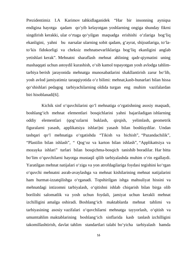 Prezidentimiz  I.A  Karimov tahkidlaganidek  “Har  bir  insonning  ayniqsa
endigina hayotga  qadam  qo‘yib kelayotgan yoshlarning ongiga shunday fikrni
singdirish kerakki, ular o‘rtaga qo‘yilgan  maqsadga  erishishi  o‘zlariga  bog‘liq
ekanligini,  yahni   bu  narsalar ularning sobit qadam, g‘ayrat, shijoatlariga, to‘la-
to‘kis  fidokorligi  va  cheksiz  mehnatsevarliklariga  bog‘liq  ekanligini  anglab
yetishlari kerak”. Mehnatni  sharaflash  mehnat  ahlining  qadr-qiymatini  uning
mashaqqati uchun astoydil kurashish, o‘sib kamol topayotgan yosh avlodga tahlim-
tarbiya berish  jarayonida  mehnatga  munosabatlarini  shakllantirish  zarur  bo‘lib,
yosh avlod jamiyatimiz taraqqiyotida o‘z bilimi: mehnat,kasb-hunarlari bilan hissa
qo‘shishlari pedagog  tarbiyachilarning oldida turgan  eng  muhim  vazifalardan
biri hisoblanadi[6].
         Kichik sinf o‘quvchilarini qo‘l mehnatiga o‘rgatishning asosiy maqsadi,
boshlang‘ich  mehnat  elementlari  bosqichlarini  yahni  bajariladigan ishlarning
oddiy   elementlari   (qog‘ozlarni   buklash,   qirqish,   yelimlash,  geometrik
figuralarni  yasash,  applikatsiya  ishlari)ni  yasash  bilan  boshlaydilar.  Undan
tashqari  qo‘l  mehnatiga  o‘rgatishda  “Tikish  va  bichish”, “Pazandachilik”,
“Plastilin  bilan  ishlash”,  “  Qog‘oz  va  karton  bilan  ishlash”, “Applikattsiya  va
mozayka  ishlari”  turlari  bilan  bosqichma-bosqich  tanishib boradilar. Har bitta
bo‘lim o‘quvchilarni hayotga mustaqil qilib tarbiyalashda muhim o‘rin egallaydi.
Yaratilgan mehnat natijalari o‘ziga va yon atrofdagilariga foydasi tegishini ko‘rgan
o‘quvchi mehnatni asrab-avaylashga va mehnat kishilarining mehnat natijalarini
ham  hurmat-izzatqilishga  o‘rganadi.  Topshirilgan  ishga  mahsuliyat  hissini  va
mehnatdagi  intizomni  tarbiyalash,  o‘qitishni  ishlab  chiqarish  bilan  birga  olib
borilishi  salomatlik  va  yosh  uchun  foydali,  jamiyat  uchun  kerakli  mehnat
izchilligini amalga oshiradi. Boshlang‘ich  maktablarda  mehnat  tahlimi  va
tarbiyasining  asosiy vazifalari  o‘quvchilarni  mehnatga  tayyorlash,  o‘qitish  va
umumtahlim maktablarining  boshlang‘ich  sinflarida  kasb  tanlash izchilligini
takomillashtirish, davlat tahlim  standartlari talabi bo‘yicha  tarbiyalash  hamda
16
