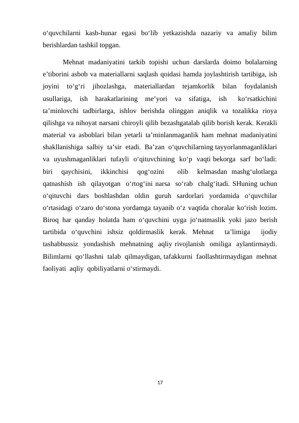 o‘quvchilarni  kasb-hunar  egasi  bo‘lib  yetkazishda  nazariy  va  amaliy  bilim
berishlardan tashkil topgan.
          Mehnat  madaniyatini  tarkib  topishi  uchun  darslarda  doimo  bolalarning
e’tiborini asbob va materiallarni saqlash qoidasi hamda joylashtirish tartibiga, ish
joyini   to‘g‘ri   jihozlashga,   materiallardan  tejamkorlik  bilan  foydalanish
usullariga,  ish  harakatlarining  me’yori  va  sifatiga,  ish   ko‘rsatkichini
ta’minlovchi  tadbirlarga,  ishlov  berishda  olinggan  aniqlik  va  tozalikka  rioya
qilishga va nihoyat narsani chiroyli qilib bezashgatalab qilib borish kerak. Kerakli
material va asboblari bilan yetarli ta’minlanmaganlik ham mehnat madaniyatini
shakllanishiga  salbiy  ta’sir  etadi.  Ba’zan  o‘quvchilarning tayyorlanmaganliklari
va  uyushmaganliklari  tufayli  o‘qituvchining  ko‘p  vaqti bekorga  sarf  bo‘ladi:
biri   qaychisini,   ikkinchisi   qog‘ozini    olib   kelmasdan  mashg‘ulotlarga
qatnashish  ish  qilayotgan  o‘rtog‘ini narsa  so‘rab  chalg‘itadi. SHuning uchun
o‘qituvchi  dars  boshlashdan  oldin  guruh  sardorlari  yordamida  o‘quvchilar
o‘rtasidagi o‘zaro do‘stona yordamga tayanib o‘z vaqtida choralar ko‘rish lozim.
Biroq har qanday holatda ham o‘quvchini uyga jo‘natmaslik yoki jazo berish
tartibida  o‘quvchini  ishsiz  qoldirmaslik  kerak.  Mehnat   ta’limiga   ijodiy
tashabbussiz  yondashish  mehnatning  aqliy rivojlanish  omiliga  aylantirmaydi.
Bilimlarni  qo‘llashni  talab  qilmaydigan, tafakkurni  faollashtirmaydigan  mehnat
faoliyati  aqliy  qobiliyatlarni o‘stirmaydi.
17
