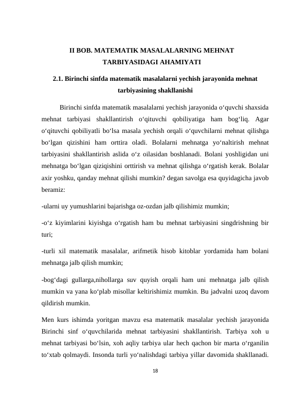 II BOB. MATEMATIK MASALALARNING MEHNAT
TARBIYASIDAGI AHAMIYATI
2.1. Birinchi sinfda matematik masalalarni yechish jarayonida mehnat
tarbiyasining shakllanishi
          Birinchi sinfda matematik masalalarni yechish jarayonida o‘quvchi shaxsida
mehnat  tarbiyasi  shakllantirish  o‘qituvchi  qobiliyatiga  ham  bog‘liq.  Agar
o‘qituvchi qobiliyatli bo‘lsa masala yechish orqali o‘quvchilarni mehnat qilishga
bo‘lgan  qizishini  ham  orttira  oladi.  Bolalarni  mehnatga  yo‘naltirish  mehnat
tarbiyasini shakllantirish aslida o‘z oilasidan boshlanadi. Bolani yoshligidan uni
mehnatga bo‘lgan qiziqishini orttirish va mehnat qilishga o‘rgatish kerak. Bolalar
axir yoshku, qanday mehnat qilishi mumkin? degan savolga esa quyidagicha javob
beramiz: 
-ularni uy yumushlarini bajarishga oz-ozdan jalb qilishimiz mumkin;
-o‘z kiyimlarini kiyishga o‘rgatish ham bu mehnat tarbiyasini singdrishning bir
turi;
-turli xil matematik masalalar, arifmetik hisob kitoblar yordamida ham bolani
mehnatga jalb qilish mumkin;
-bog‘dagi  gullarga,nihollarga suv quyish orqali ham  uni mehnatga jalb qilish
mumkin va yana ko‘plab misollar keltirishimiz mumkin. Bu jadvalni uzoq davom
qildirish mumkin.
Men kurs ishimda yoritgan mavzu esa matematik masalalar yechish jarayonida
Birinchi  sinf  o‘quvchilarida  mehnat  tarbiyasini  shakllantirish.  Tarbiya  xoh  u
mehnat tarbiyasi bo‘lsin, xoh aqliy tarbiya ular hech qachon bir marta o‘rganilin
to‘xtab qolmaydi. Insonda turli yo‘nalishdagi tarbiya yillar davomida shakllanadi.
18
