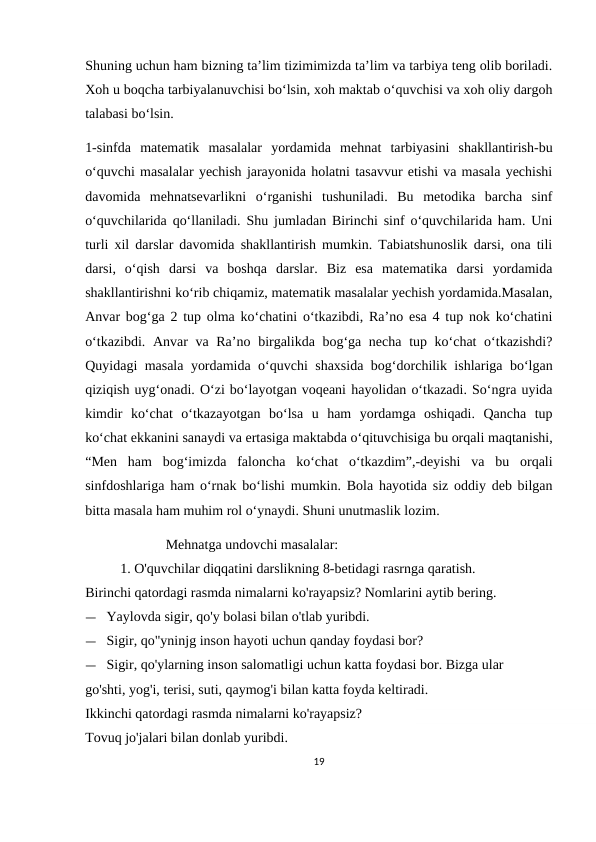 Shuning uchun ham bizning ta’lim tizimimizda ta’lim va tarbiya teng olib boriladi.
Xoh u boqcha tarbiyalanuvchisi bo‘lsin, xoh maktab o‘quvchisi va xoh oliy dargoh
talabasi bo‘lsin.
1-sinfda  matematik  masalalar  yordamida  mehnat  tarbiyasini  shakllantirish-bu
o‘quvchi masalalar yechish jarayonida holatni tasavvur etishi va masala yechishi
davomida  mehnatsevarlikni  o‘rganishi  tushuniladi.  Bu  metodika  barcha  sinf
o‘quvchilarida qo‘llaniladi. Shu jumladan Birinchi sinf o‘quvchilarida ham. Uni
turli xil darslar davomida shakllantirish mumkin. Tabiatshunoslik darsi, ona tili
darsi,  o‘qish  darsi  va  boshqa  darslar.  Biz  esa  matematika  darsi  yordamida
shakllantirishni ko‘rib chiqamiz, matematik masalalar yechish yordamida.Masalan,
Anvar bog‘ga 2 tup olma ko‘chatini o‘tkazibdi, Ra’no esa 4 tup nok ko‘chatini
o‘tkazibdi. Anvar  va Ra’no birgalikda bog‘ga necha tup ko‘chat  o‘tkazishdi?
Quyidagi masala yordamida o‘quvchi shaxsida bog‘dorchilik ishlariga bo‘lgan
qiziqish uyg‘onadi. O‘zi bo‘layotgan voqeani hayolidan o‘tkazadi. So‘ngra uyida
kimdir  ko‘chat  o‘tkazayotgan  bo‘lsa  u  ham  yordamga  oshiqadi.  Qancha  tup
ko‘chat ekkanini sanaydi va ertasiga maktabda o‘qituvchisiga bu orqali maqtanishi,
“Men  ham  bog‘imizda  faloncha  ko‘chat  o‘tkazdim”,-deyishi  va  bu  orqali
sinfdoshlariga ham o‘rnak bo‘lishi mumkin. Bola hayotida siz oddiy deb bilgan
bitta masala ham muhim rol o‘ynaydi. Shuni unutmaslik lozim. 
                       Mehnatga undovchi masalalar:
          1. O'quvchilar diqqatini darslikning 8-betidagi rasrnga qaratish.
Birinchi qatordagi rasmda nimalarni ko'rayapsiz? Nomlarini aytib bering.
— Yaylovda sigir, qo'y bolasi bilan o'tlab yuribdi.
— Sigir, qo"yninjg inson hayoti uchun qanday foydasi bor?
— Sigir, qo'ylarning inson salomatligi uchun katta foydasi bor. Bizga ular 
go'shti, yog'i, terisi, suti, qaymog'i bilan katta foyda keltiradi. 
Ikkinchi qatordagi rasmda nimalarni ko'rayapsiz?
Tovuq jo'jalari bilan donlab yuribdi.
19
