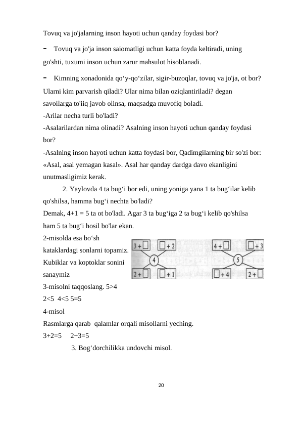 Tovuq va jo'jalarning inson hayoti uchun qanday foydasi bor?
-
Tovuq va jo'ja inson saiomatligi uchun katta foyda keltiradi, uning 
go'shti, tuxumi inson uchun zarur mahsulot hisoblanadi.
-
Kimning xonadonida qo‘y-qo‘zilar, sigir-buzoqlar, tovuq va jo'ja, ot bor?
Ularni kim parvarish qiladi? Ular nima bilan oziqlantiriladi? degan 
savoilarga to'iiq javob olinsa, maqsadga muvofiq boladi.
-Arilar necha turli bo'ladi?
-Asalarilardan nima olinadi? Asalning inson hayoti uchun qanday foydasi 
bor?
-Asalning inson hayoti uchun katta foydasi bor, Qadimgilarning bir so'zi bor:
«Asal, asal yemagan kasal». Asal har qanday dardga davo ekanligini 
unutmasligimiz kerak.
           2. Yaylovda 4 ta bug‘i bor edi, uning yoniga yana 1 ta bug‘ilar kelib  
qo'shilsa, hamma bug‘i nechta bo'ladi?
Demak, 4+1 = 5 ta ot bo'ladi. Agar 3 ta bug‘iga 2 ta bug‘i kelib qo'shilsa 
ham 5 ta bug‘i hosil bo'lar ekan.
2-misolda esa bo‘sh
kataklardagi sonlarni topamiz.
Kubiklar va koptoklar sonini
sanaymiz
3-misolni taqqoslang. 5>4
2<5  4<5 5=5
4-misol
Rasmlarga qarab  qalamlar orqali misollarni yeching.
3+2=5     2+3=5
                3. Bog‘dorchilikka undovchi misol.
20
