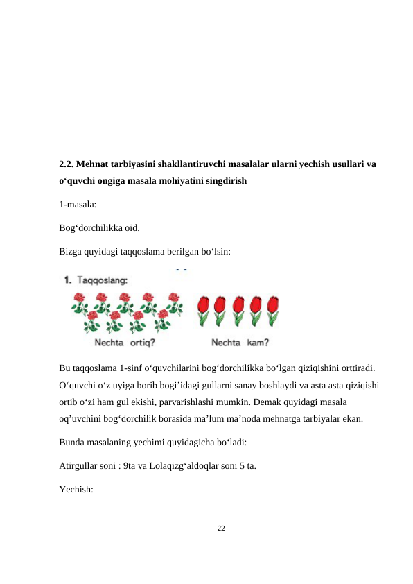 2.2. Mehnat tarbiyasini shakllantiruvchi masalalar ularni yechish usullari va 
o‘quvchi ongiga masala mohiyatini singdirish
1-masala:
Bog‘dorchilikka oid.
Bizga quyidagi taqqoslama berilgan bo‘lsin:
Bu taqqoslama 1-sinf o‘quvchilarini bog‘dorchilikka bo‘lgan qiziqishini orttiradi. 
O‘quvchi o‘z uyiga borib bogi’idagi gullarni sanay boshlaydi va asta asta qiziqishi 
ortib o‘zi ham gul ekishi, parvarishlashi mumkin. Demak quyidagi masala 
oq’uvchini bog‘dorchilik borasida ma’lum ma’noda mehnatga tarbiyalar ekan.
Bunda masalaning yechimi quyidagicha bo‘ladi:
Atirgullar soni : 9ta va Lolaqizg‘aldoqlar soni 5 ta. 
Yechish:
22
