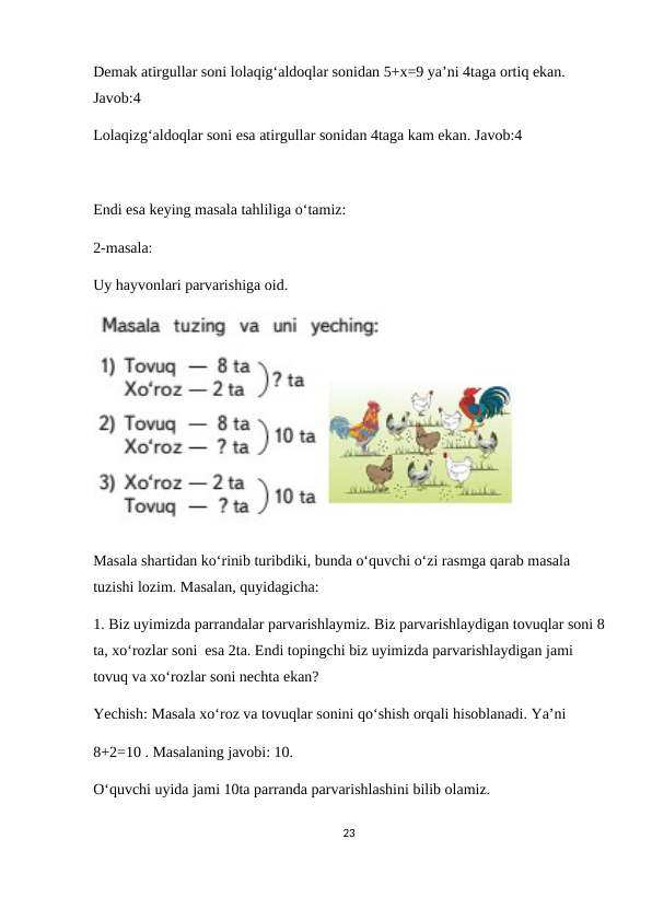 Demak atirgullar soni lolaqig‘aldoqlar sonidan 5+x=9 ya’ni 4taga ortiq ekan. 
Javob:4
Lolaqizg‘aldoqlar soni esa atirgullar sonidan 4taga kam ekan. Javob:4
Endi esa keying masala tahliliga o‘tamiz:
2-masala:
Uy hayvonlari parvarishiga oid.
Masala shartidan ko‘rinib turibdiki, bunda o‘quvchi o‘zi rasmga qarab masala 
tuzishi lozim. Masalan, quyidagicha:
1. Biz uyimizda parrandalar parvarishlaymiz. Biz parvarishlaydigan tovuqlar soni 8
ta, xo‘rozlar soni  esa 2ta. Endi topingchi biz uyimizda parvarishlaydigan jami 
tovuq va xo‘rozlar soni nechta ekan?
Yechish: Masala xo‘roz va tovuqlar sonini qo‘shish orqali hisoblanadi. Ya’ni 
8+2=10 . Masalaning javobi: 10.
O‘quvchi uyida jami 10ta parranda parvarishlashini bilib olamiz.
23
