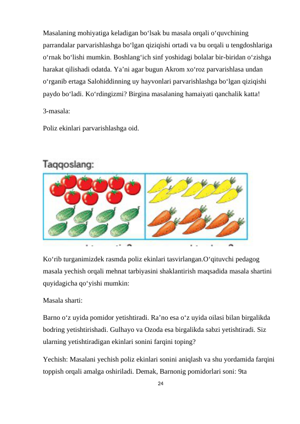 Masalaning mohiyatiga keladigan bo‘lsak bu masala orqali o‘quvchining 
parrandalar parvarishlashga bo‘lgan qiziqishi ortadi va bu orqali u tengdoshlariga 
o‘rnak bo‘lishi mumkin. Boshlang‘ich sinf yoshidagi bolalar bir-biridan o‘zishga 
harakat qilishadi odatda. Ya’ni agar bugun Akrom xo‘roz parvarishlasa undan 
o‘rganib ertaga Salohiddinning uy hayvonlari parvarishlashga bo‘lgan qiziqishi 
paydo bo‘ladi. Ko‘rdingizmi? Birgina masalaning hamaiyati qanchalik katta!
3-masala:
Poliz ekinlari parvarishlashga oid.
Ko‘rib turganimizdek rasmda poliz ekinlari tasvirlangan.O‘qituvchi pedagog 
masala yechish orqali mehnat tarbiyasini shaklantirish maqsadida masala shartini 
quyidagicha qo‘yishi mumkin:
Masala sharti: 
Barno o‘z uyida pomidor yetishtiradi. Ra’no esa o‘z uyida oilasi bilan birgalikda 
bodring yetishtirishadi. Gulhayo va Ozoda esa birgalikda sabzi yetishtiradi. Siz 
ularning yetishtiradigan ekinlari sonini farqini toping?
Yechish: Masalani yechish poliz ekinlari sonini aniqlash va shu yordamida farqini 
toppish orqali amalga oshiriladi. Demak, Barnonig pomidorlari soni: 9ta
24
