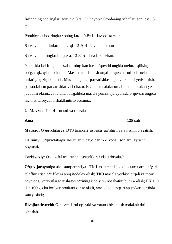 Ra’noning bodringlari soni esa:8 ta. Gulhayo va Ozodaning sabzilari soni esa 13 
ta.
Pomidor va bodringlar soning farqi :9-8=1   Javob:1ta ekan
Sabzi va pomidorlarning farqi: 13-9=4   Javob:4ta ekan
Sabzi va bodringlar farqi esa: 13-8=5    Javob:5ta ekan.
Yuqorida keltirilgan masalalarning barchasi o‘quvchi ongida mehnat qilishga 
bo‘gan qiziqshni oshiradi. Masalalarni ishlash orqali o‘quvchi turli xil mehnat 
turlariga qiziqib boradi. Masalan, gullar parvarishlash, poliz ekinlari yetishtirish, 
parrandalarni parvarishlar va hokazo. Biz bu masalalar orqali ham masalani yechib
javobini olamiz , shu bilan birgalikda masala yechish jarayonida o‘quvchi ongida 
mehnat tarbiyasini shakllantirib boramiz.
2   Mavzu:   1 –  4 – misol va masala
Sana______________________                                                 125-sah 
Maqsad: O‘quvchilarga  DTS talablari  asosida  qo‘shish va ayrishni o‘rgatish.
Ta’limiy: O‘quvchilarga  nol bilan tugaydigan ikki xonali sonlarni ayrishni  
o‘rgatish.
Tarbiyaviy: O‘quvchilarni mehnatsevarlik ruhida tarbiyalash.
O‘quv jarayoniga oid kompetensiya: TK 1.matematikaga oid atamalarni to‘g‘ri 
talaffuz etish;o‘z fikrini aniq ifodalay olish; TK3 masala yechish orqali ijtimoiy 
hayotdagi vaziyatlarga nisbatan o‘zining ijobiy munosabatini bildira olish; FK 1. 0
dan 100 gacha bo‘lgan sonlarni o‘qiy oladi, yoza oladi, to‘g‘ri va teskari tartibda 
sanay oladi;
Rivojlantiruvchi: O‘quvchilarni og‘zaki va yozma hisoblash malakalarini 
o‘stirish.
25
