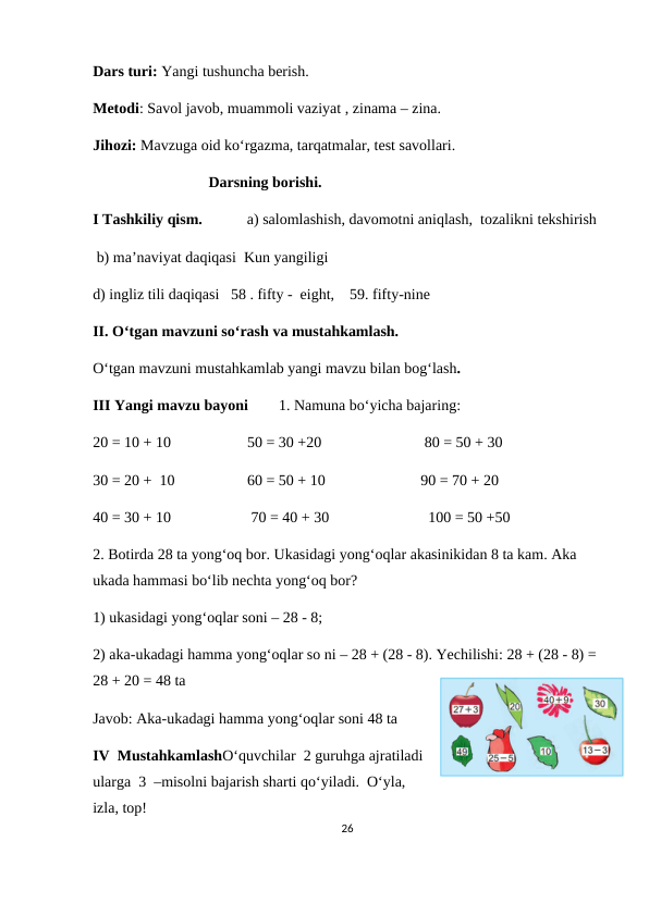 Dars turi: Yangi tushuncha berish.
Metodi: Savol javob, muammoli vaziyat , zinama – zina.
Jihozi: Mavzuga oid ko‘rgazma, tarqatmalar, test savollari.
Darsning borishi.
I Tashkiliy qism.
a) salomlashish, davomotni aniqlash,  tozalikni tekshirish
 b) ma’naviyat daqiqasi  Kun yangiligi
d) ingliz tili daqiqasi   58 . fifty -  eight,    59. fifty-nine    
II. O‘tgan mavzuni so‘rash va mustahkamlash.
O‘tgan mavzuni mustahkamlab yangi mavzu bilan bog‘lash.
III Yangi mavzu bayoni        1. Namuna bo‘yicha bajaring: 
20 = 10 + 10                    50 = 30 +20                           80 = 50 + 30
30 = 20 +  10                   60 = 50 + 10                         90 = 70 + 20 
40 = 30 + 10                     70 = 40 + 30                          100 = 50 +50
2. Botirda 28 ta yong‘oq bor. Ukasidagi yong‘oqlar akasinikidan 8 ta kam. Aka 
ukada hammasi bo‘lib nechta yong‘oq bor? 
1) ukasidagi yong‘oqlar soni – 28 - 8; 
2) aka-ukadagi hamma yong‘oqlar so ni – 28 + (28 - 8). Yechilishi: 28 + (28 - 8) = 
28 + 20 = 48 ta  
Javob: Aka-ukadagi hamma yong‘oqlar soni 48 ta
IV  MustahkamlashO‘quvchilar  2 guruhga ajratiladi
ularga  3  –misolni bajarish sharti qo‘yiladi.  O‘yla,
izla, top!
26
