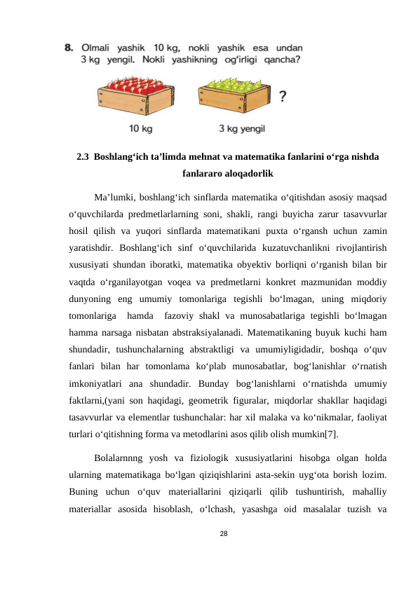 2.3  Boshlang‘ich ta’limda mehnat va matematika fanlarini o‘rga nishda
fanlararo aloqadorlik
Ma’lumki, boshlang‘ich sinflarda matematika o‘qitishdan asosiy maqsad
o‘quvchilarda predmetlarlarning  soni, shakli, rangi buyicha zarur tasavvurlar
hosil  qilish  va yuqori  sinflarda  matematikani  puxta  o‘rgansh  uchun  zamin
yaratishdir.  Boshlang‘ich  sinf  o‘quvchilarida  kuzatuvchanlikni  rivojlantirish
xususiyati shundan iboratki,  matematika obyektiv borliqni o‘rganish bilan bir
vaqtda  o‘rganilayotgan voqea va  predmetlarni  konkret mazmunidan moddiy
dunyoning  eng  umumiy  tomonlariga  tegishli  bo‘lmagan,  uning miqdoriy
tomonlariga   hamda   fazoviy  shakl  va  munosabatlariga  tegishli  bo‘lmagan
hamma narsaga  nisbatan abstraksiyalanadi. Matematikaning buyuk kuchi ham
shundadir,  tushunchalarning  abstraktligi  va  umumiyligidadir,  boshqa  o‘quv
fanlari  bilan  har  tomonlama  ko‘plab  munosabatlar,  bog‘lanishlar  o‘rnatish
imkoniyatlari  ana  shundadir.  Bunday  bog‘lanishlarni o‘rnatishda  umumiy
faktlarni,(yani son haqidagi, geometrik figuralar,  miqdorlar shakllar  haqidagi
tasavvurlar va elementlar tushunchalar: har xil malaka va ko‘nikmalar, faoliyat
turlari o‘qitishning forma va metodlarini asos qilib olish mumkin[7].
Bolalarnnng  yosh  va  fiziologik  xususiyatlarini  hisobga  olgan  holda
ularning matematikaga bo‘lgan qiziqishlarini asta-sekin uyg‘ota borish lozim.
Buning  uchun  o‘quv  materiallarini  qiziqarli  qilib  tushuntirish,  mahalliy
materiallar  asosida  hisoblash,  o‘lchash,  yasashga  oid  masalalar  tuzish  va
28

