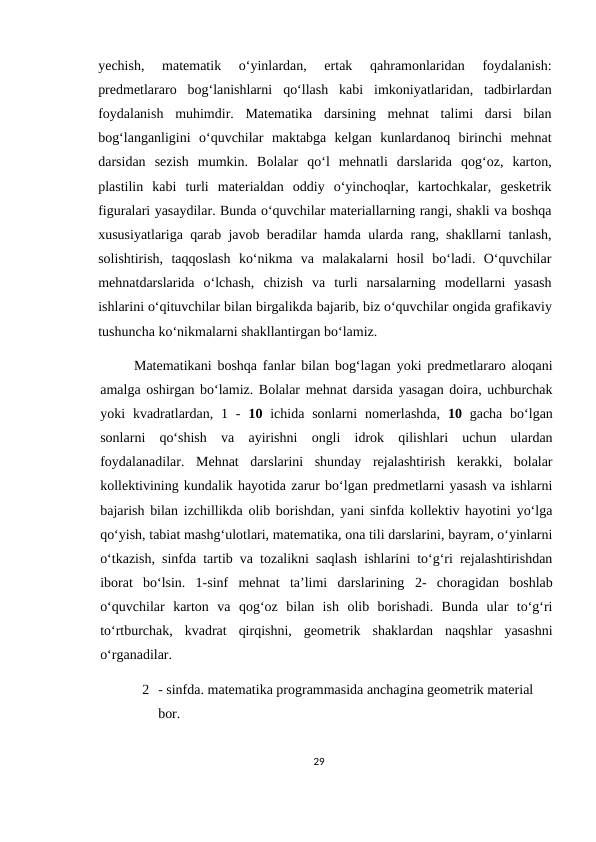 yechish,  matematik  o‘yinlardan,  ertak  qahramonlaridan  foydalanish:
predmetlararo  bog‘lanishlarni  qo‘llash  kabi  imkoniyatlaridan,  tadbirlardan
foydalanish  muhimdir.  Matematika  darsining  mehnat  talimi  darsi  bilan
bog‘langanligini  o‘quvchilar  maktabga  kelgan  kunlardanoq  birinchi  mehnat
darsidan  sezish  mumkin.  Bolalar  qo‘l  mehnatli  darslarida  qog‘oz,  karton,
plastilin  kabi  turli  materialdan  oddiy  o‘yinchoqlar,  kartochkalar,  gesketrik
figuralari yasaydilar. Bunda o‘quvchilar materiallarning rangi, shakli va boshqa
xususiyatlariga qarab javob beradilar hamda ularda rang, shakllarni tanlash,
solishtirish,  taqqoslash  ko‘nikma  va  malakalarni  hosil  bo‘ladi.  O‘quvchilar
mehnatdarslarida  o‘lchash,  chizish  va  turli  narsalarning  modellarni  yasash
ishlarini o‘qituvchilar bilan birgalikda bajarib, biz o‘quvchilar ongida grafikaviy
tushuncha ko‘nikmalarni shakllantirgan bo‘lamiz.
Matematikani boshqa fanlar bilan bog‘lagan yoki predmetlararo aloqani
amalga oshirgan bo‘lamiz. Bolalar mehnat darsida yasagan doira, uchburchak
yoki  kvadratlardan,  1  -  10 ichida sonlarni  nomerlashda,  10 gacha  bo‘lgan
sonlarni  qo‘shish  va  ayirishni  ongli  idrok  qilishlari  uchun  ulardan
foydalanadilar.  Mehnat  darslarini  shunday  rejalashtirish  kerakki,  bolalar
kollektivining kundalik hayotida zarur bo‘lgan predmetlarni yasash va ishlarni
bajarish bilan izchillikda olib borishdan, yani sinfda kollektiv hayotini yo‘lga
qo‘yish, tabiat mashg‘ulotlari, matematika, ona tili darslarini, bayram, o‘yinlarni
o‘tkazish, sinfda tartib va tozalikni saqlash ishlarini to‘g‘ri rejalashtirishdan
iborat  bo‘lsin.  1-sinf  mehnat  ta’limi  darslarining  2-  choragidan  boshlab
o‘quvchilar  karton  va  qog‘oz  bilan  ish  olib  borishadi.  Bunda  ular  to‘g‘ri
to‘rtburchak,  kvadrat  qirqishni,  geometrik  shaklardan  naqshlar  yasashni
o‘rganadilar.
2 - sinfda. matematika programmasida anchagina geometrik material 
bor.
29
