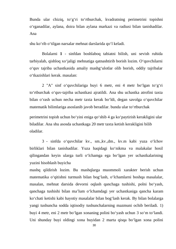 Bunda  ular  chiziq,  to‘g‘ri  to‘rtburchak,  kvadratning  perimetrini  topishni
o‘rganadilar, aylana, doira bilan aylana markazi va radiusi bilan tanishadilar.
Ana
shu ko‘rib o‘tilgan narsalar mehnat darslarida qo‘l keladi.
Bolalarni  1 -  sinfdan  boshlaboq  tabiatni  bilish,  uni  sevish  ruhida
tarbiyalab, qishloq xo‘jaligi mehnatiga qatnashtirib borish lozim. O‘quvchilarni
o‘quv tajriba uchastkasida amaliy mashg‘ulotlar olib borish, oddiy tajribalar
o‘tkazishlari kerak. masalan:
2  "A"  sinf  o‘quvchilariga  buyi  6 metr,  eni  4  metr  bo‘lgan  to‘g‘ri
to‘rtburchak o‘quv-tajriba uchastkasi ajratildi. Ana shu uchastka atrofini taxta
bilan o‘rash uchun necha metr taxta kerak bo‘ldi, degan savolga o‘quvchilar
matematik bilimlariga asoslanib javob beradilar. bunda ular to‘rtburchak
perimetrini topish uchun bo‘yini eniga qo‘shib 4 ga ko‘paytirish kerakligini ular 
biladilar. Ana shu asosda uchastkaga 20 metr taxta ketish kerakligini bilib 
oladilar.
3 -  sinfda  o‘quvchilar  kv.,  sm.,kv.,dm.,  kv.m  kabi  yuza  o‘lchov
birliklari  bilan  tanishadilar.  Yuza  haqidagi  ko‘nikma  va  malakalar  hosil
qilingandan  keyin  ularga  turli  o‘lchamga  ega  bo‘lgan  yer  uchastkalarining
yuzini hisoblash buyicha
mashq  qildirish  lozim.  Bu  mashqlarga  muommoli  xarakter  berish  uchun
matematika o‘qitishni turmush bilan bog‘lash, o‘lchamlarni boshqa masalalar,
masalan,  mehnat darsida  devorni  oqlash  qanchaga  tushishi, polni  bo‘yash,
qanchaga  tushishi bilan ma’lum o‘lchamdagi yer uchastkasiga qancha karam
ko‘chati ketishi kabi hayotiy masalalar bilan bog‘lash kerak. By bilan bolalarga
yangi tushuncha sodda iqtisodiy tushunchalarning mazmuni ochib beriladi. 1)
buyi 4 metr, eni 2 metr bo‘lgan xonaning polini bo‘yash uchun 3 so‘m to‘landi.
Uni shunday buyi oldingi xona buyidan 2 marta qisqa bo‘lgan xona polini
30
