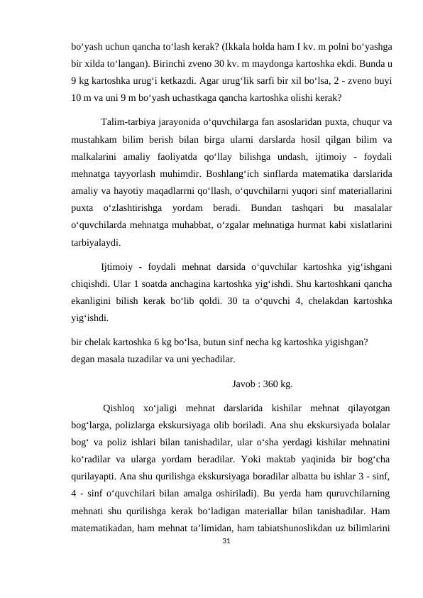 bo‘yash uchun qancha to‘lash kerak? (Ikkala holda ham I kv. m polni bo‘yashga
bir xilda to‘langan). Birinchi zveno 30 kv. m maydonga kartoshka ekdi. Bunda u
9 kg kartoshka urug‘i ketkazdi. Agar urug‘lik sarfi bir xil bo‘lsa, 2 - zveno buyi
10 m va uni 9 m bo‘yash uchastkaga qancha kartoshka olishi kerak?
Talim-tarbiya jarayonida o‘quvchilarga fan asoslaridan puxta, chuqur va
mustahkam  bilim  berish  bilan birga ularni  darslarda  hosil  qilgan bilim  va
malkalarini  amaliy  faoliyatda  qo‘llay  bilishga  undash,  ijtimoiy  -  foydali
mehnatga tayyorlash muhimdir. Boshlang‘ich sinflarda matematika darslarida
amaliy va hayotiy maqadlarrni qo‘llash, o‘quvchilarni yuqori sinf materiallarini
puxta  o‘zlashtirishga  yordam  beradi.  Bundan  tashqari  bu  masalalar
o‘quvchilarda mehnatga muhabbat, o‘zgalar mehnatiga hurmat kabi xislatlarini
tarbiyalaydi.
Ijtimoiy  -  foydali  mehnat  darsida  o‘quvchilar  kartoshka  yig‘ishgani
chiqishdi. Ular 1 soatda anchagina kartoshka yig‘ishdi. Shu kartoshkani qancha
ekanligini bilish kerak bo‘lib qoldi. 30 ta o‘quvchi 4, chelakdan kartoshka
yig‘ishdi.
bir chelak kartoshka 6 kg bo‘lsa, butun sinf necha kg kartoshka yigishgan? 
degan masala tuzadilar va uni yechadilar.
Javob : 360 kg.
Qishloq  xo‘jaligi  mehnat  darslarida  kishilar  mehnat  qilayotgan
bog‘larga, polizlarga ekskursiyaga olib boriladi. Ana shu ekskursiyada bolalar
bog‘ va poliz ishlari bilan tanishadilar, ular o‘sha yerdagi kishilar mehnatini
ko‘radilar  va  ularga  yordam  beradilar.  Yoki  maktab  yaqinida  bir  bog‘cha
qurilayapti. Ana shu qurilishga ekskursiyaga boradilar albatta bu ishlar 3 - sinf,
4 - sinf o‘quvchilari bilan amalga oshiriladi). Bu yerda ham quruvchilarning
mehnati shu qurilishga kerak bo‘ladigan materiallar bilan tanishadilar. Ham
matematikadan, ham mehnat ta’limidan, ham tabiatshunoslikdan uz bilimlarini
31
