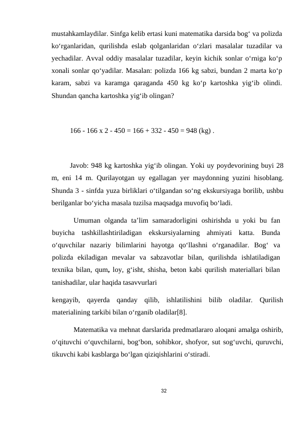 mustahkamlaydilar. Sinfga kelib ertasi kuni matematika darsida bog‘ va polizda
ko‘rganlaridan, qurilishda eslab qolganlaridan o‘zlari masalalar tuzadilar va
yechadilar. Avval oddiy masalalar tuzadilar, keyin kichik sonlar o‘rniga ko‘p
xonali sonlar qo‘yadilar. Masalan: polizda 166 kg sabzi, bundan 2 marta ko‘p
karam, sabzi  va  karamga  qaraganda  450  kg ko‘p kartoshka  yig‘ib olindi.
Shundan qancha kartoshka yig‘ib olingan?
166 - 166 x 2 - 450 = 166 + 332 - 450 = 948 (kg) .
Javob: 948 kg kartoshka yig‘ib olingan. Yoki uy poydevorining buyi 28
m, eni 14 m. Qurilayotgan uy egallagan yer maydonning yuzini hisoblang.
Shunda 3 - sinfda yuza birliklari o‘tilgandan so‘ng ekskursiyaga borilib, ushbu
berilganlar bo‘yicha masala tuzilsa maqsadga muvofiq bo‘ladi.
Umuman  olganda  ta’lim  samaradorligini  oshirishda  u  yoki  bu  fan
buyicha  tashkillashtiriladigan  ekskursiyalarning  ahmiyati  katta.  Bunda
o‘quvchilar  nazariy  bilimlarini  hayotga  qo‘llashni  o‘rganadilar.  Bog‘  va
polizda  ekiladigan  mevalar  va  sabzavotlar  bilan,  qurilishda  ishlatiladigan
texnika bilan, qum, loy, g‘isht, shisha, beton kabi qurilish materiallari bilan
tanishadilar, ular haqida tasavvurlari
kengayib,  qayerda  qanday  qilib,  ishlatilishini  bilib  oladilar.  Qurilish
materialining tarkibi bilan o‘rganib oladilar[8].
Matematika va mehnat darslarida predmatlararo aloqani amalga oshirib,
o‘qituvchi o‘quvchilarni, bog‘bon, sohibkor, shofyor, sut sog‘uvchi, quruvchi,
tikuvchi kabi kasblarga bo‘lgan qiziqishlarini o‘stiradi.
32
