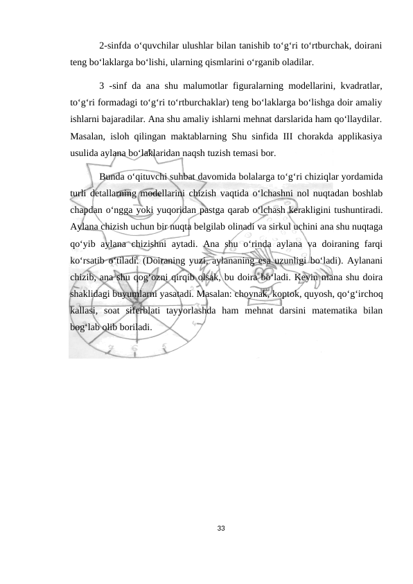 2-sinfda o‘quvchilar ulushlar bilan tanishib to‘g‘ri to‘rtburchak, doirani
teng bo‘laklarga bo‘lishi, ularning qismlarini o‘rganib oladilar.
3 -sinf da ana shu malumotlar figuralarning modellarini, kvadratlar,
to‘g‘ri formadagi to‘g‘ri to‘rtburchaklar) teng bo‘laklarga bo‘lishga doir amaliy
ishlarni bajaradilar. Ana shu amaliy ishlarni mehnat darslarida ham qo‘llaydilar.
Masalan, isloh qilingan maktablarning Shu sinfida III chorakda applikasiya
usulida aylana bo‘laklaridan naqsh tuzish temasi bor.
Bunda o‘qituvchi suhbat davomida bolalarga to‘g‘ri chiziqlar yordamida
turli detallarning modellarini chizish vaqtida o‘lchashni nol nuqtadan boshlab
chapdan o‘ngga yoki yuqoridan pastga qarab o‘lchash kerakligini tushuntiradi.
Aylana chizish uchun bir nuqta belgilab olinadi va sirkul uchini ana shu nuqtaga
qo‘yib aylana  chizishni  aytadi. Ana  shu o‘rinda aylana  va doiraning farqi
ko‘rsatib o‘tiladi. (Doiraning yuzi, aylananing esa uzunligi bo‘ladi). Aylanani
chizib, ana shu qog‘ozni qirqib olsak, bu doira bo‘ladi. Keyin mana shu doira
shaklidagi buyumlarni yasatadi. Masalan: choynak, koptok, quyosh, qo‘g‘irchoq
kallasi,  soat  siferblati  tayyorlashda  ham  mehnat  darsini  matematika  bilan
bog‘lab olib boriladi.
33
