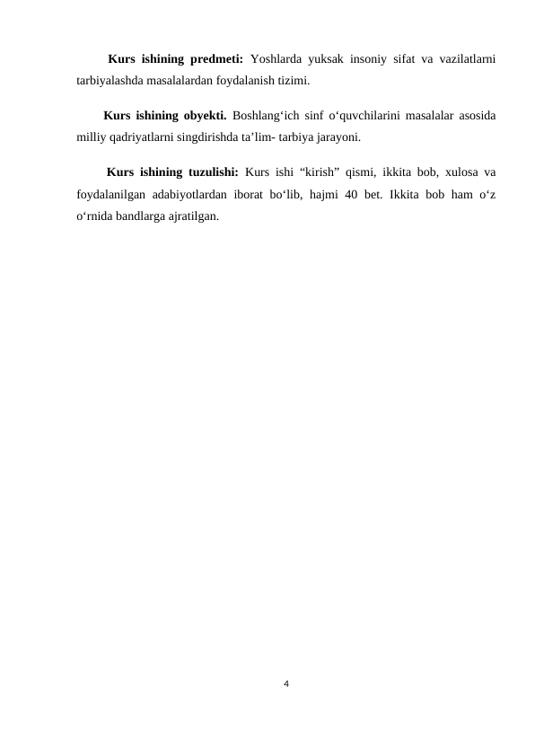      Kurs ishining predmeti: Yoshlarda yuksak insoniy sifat va vazilatlarni
tarbiyalashda masalalardan foydalanish tizimi.
     Kurs ishining obyekti. Boshlang‘ich sinf o‘quvchilarini masalalar asosida
milliy qadriyatlarni singdirishda ta’lim- tarbiya jarayoni.
     Kurs ishining tuzulishi:  Kurs ishi “kirish” qismi, ikkita bob, xulosa va
foydalanilgan adabiyotlardan iborat bo‘lib, hajmi 40 bet. Ikkita bob ham o‘z
o‘rnida bandlarga ajratilgan. 
4

