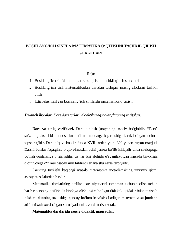 BOSHLANG‘ICH SINFDA MATEMATIKA O‘QITISHNI TASHKIL QILISH
SHAKLLARI
Reja:
1. Boshlang‘ich sinfda matematika o‘qitishni tashkil qilish shakllari.
2. Boshlang‘ich sinf matematikadan darsdan tashqari mashg‘ulotlarni tashkil
etish
3. Ixtisoslashtirilgan boshlang‘ich sinflarda matematika o‘qitish
Tayanch iboralar: Dars,dars turlari, didaktik maqsadlar,darsning vazifalari.
Dars va unig vazifalari.  Dars o‘qitish jarayoning asosiy bo‘ginidir. “Dars”
so‘zining dastlabki ma’nosi- bu ma’lum muddatga bajarilishiga kerak bo‘lgan mehnat
topshirig‘idir. Dars o‘quv shakli sifatida XVII asrdan ya’ni 300 yildan buyon mavjud.
Darsni bolalar faqatginia o‘qib olmasdan balki jamoa bo‘lib ishlaydir unda muloqotga
bo‘lish qoidalariga o‘rganadilar va har biri alohida o‘rganilayotgan narsada bir-biriga
o‘qituvchiga o‘z munosabatlarini bildiradilar ana shu narsa tarbiyadir.
Darsning tuzilishi haqidagi masala matematika metodikasining umumiy qismi
asosiy masalalardan biridir.
Matematika darslarining tuzilishi xususiyatlarini tamoman tushunib olish uchun
har bir darsning tuzilishida hisobga olish lozim bo‘lgan didaktik qoidalar bilan tanishib
olish va darsning tuzilishiga qanday bo‘lmasin ta’sir qiladigan matematika su jumladn
arifmetikada xos bo‘lgan xususiyatlarni nazarda tutish kerak.
Matematika darslarida asosiy didaktik maqsadlar.
