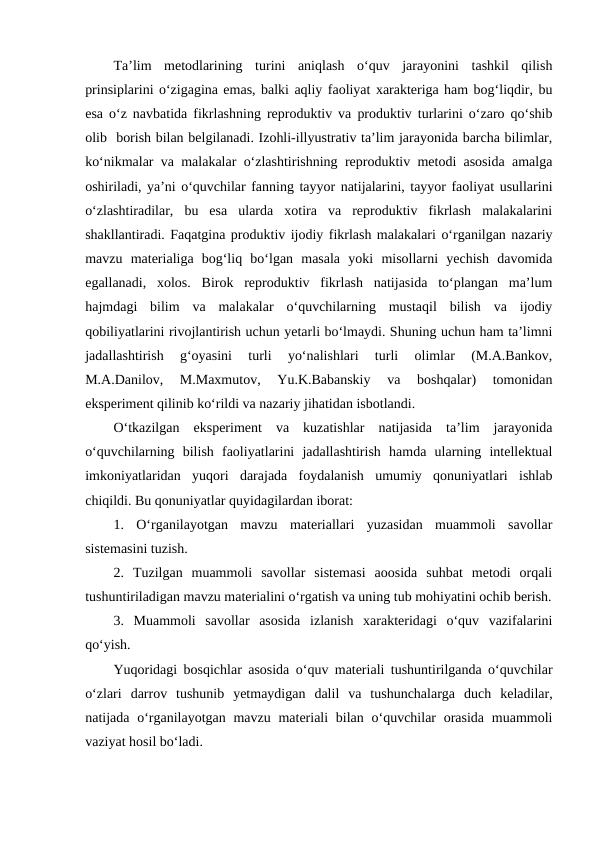 Ta’lim  metodlarining  turini  aniqlash  o‘quv  jarayonini  tashkil  qilish
prinsiplarini o‘zigagina emas, balki aqliy faoliyat xarakteriga ham bog‘liqdir, bu
esa o‘z navbatida fikrlashning reproduktiv va produktiv turlarini o‘zaro qo‘shib
olib  borish bilan belgilanadi. Izohli-illyustrativ ta’lim jarayonida barcha bilimlar,
ko‘nikmalar va malakalar o‘zlashtirishning reproduktiv metodi asosida amalga
oshiriladi, ya’ni o‘quvchilar fanning tayyor natijalarini, tayyor faoliyat usullarini
o‘zlashtiradilar,  bu  esa  ularda  xotira  va  reproduktiv  fikrlash  malakalarini
shakllantiradi. Faqatgina produktiv ijodiy fikrlash malakalari o‘rganilgan nazariy
mavzu  materialiga  bog‘liq  bo‘lgan  masala  yoki  misollarni  yechish  davomida
egallanadi,  xolos.  Birok  reproduktiv  fikrlash  natijasida  to‘plangan  ma’lum
hajmdagi  bilim  va  malakalar  o‘quvchilarning  mustaqil  bilish  va  ijodiy
qobiliyatlarini rivojlantirish uchun yetarli bo‘lmaydi. Shuning uchun ham ta’limni
jadallashtirish  g‘oyasini  turli  yo‘nalishlari  turli  olimlar  (M.A.Bankov,
M.A.Danilov,  M.Maxmutov,  Yu.K.Babanskiy  va  boshqalar)  tomonidan
eksperiment qilinib ko‘rildi va nazariy jihatidan isbotlandi.
O‘tkazilgan  eksperiment  va  kuzatishlar  natijasida  ta’lim  jarayonida
o‘quvchilarning  bilish  faoliyatlarini  jadallashtirish  hamda  ularning  intellektual
imkoniyatlaridan  yuqori  darajada  foydalanish  umumiy  qonuniyatlari  ishlab
chiqildi. Bu qonuniyatlar quyidagilardan iborat:
1.  O‘rganilayotgan  mavzu  materiallari  yuzasidan  muammoli  savollar
sistemasini tuzish.
2.  Tuzilgan  muammoli  savollar  sistemasi  aoosida  suhbat  metodi  orqali
tushuntiriladigan mavzu materialini o‘rgatish va uning tub mohiyatini ochib berish.
3.  Muammoli  savollar  asosida  izlanish  xarakteridagi  o‘quv  vazifalarini
qo‘yish.
Yuqoridagi bosqichlar asosida o‘quv materiali tushuntirilganda o‘quvchilar
o‘zlari  darrov  tushunib  yetmaydigan  dalil  va  tushunchalarga  duch  keladilar,
natijada o‘rganilayotgan mavzu  materiali  bilan o‘quvchilar  orasida  muammoli
vaziyat hosil bo‘ladi.

