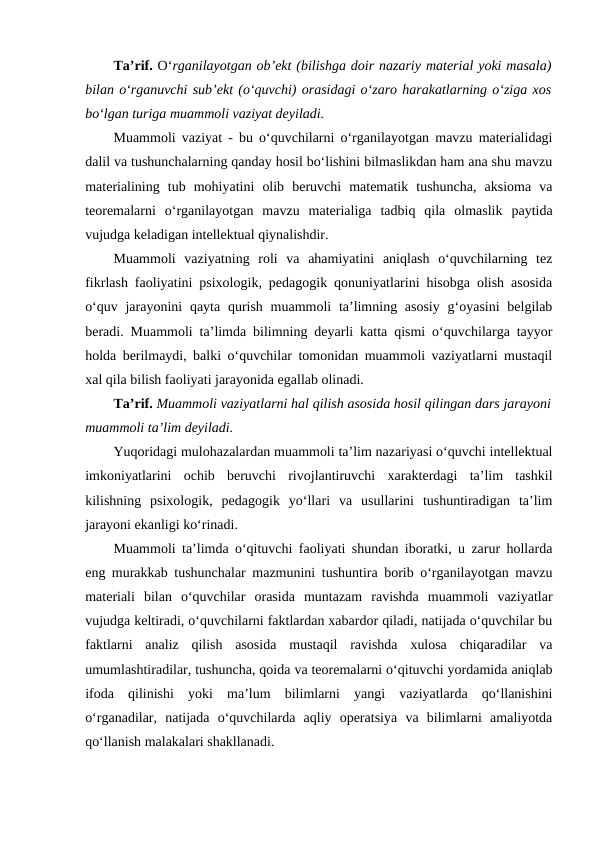 Ta’rif. O‘rganilayotgan ob’ekt (bilishga doir nazariy material yoki masala)
bilan o‘rganuvchi sub’ekt (o‘quvchi) orasidagi o‘zaro harakatlarning o‘ziga xos
bo‘lgan turiga muammoli vaziyat deyiladi.
Muammoli vaziyat - bu o‘quvchilarni o‘rganilayotgan mavzu materialidagi
dalil va tushunchalarning qanday hosil bo‘lishini bilmaslikdan ham ana shu mavzu
materialining  tub  mohiyatini  olib  beruvchi  matematik  tushuncha,  aksioma  va
teoremalarni  o‘rganilayotgan  mavzu  materialiga  tadbiq  qila  olmaslik  paytida
vujudga keladigan intellektual qiynalishdir.
Muammoli  vaziyatning  roli  va  ahamiyatini  aniqlash  o‘quvchilarning  tez
fikrlash faoliyatini psixologik, pedagogik qonuniyatlarini hisobga olish asosida
o‘quv jarayonini  qayta qurish muammoli  ta’limning asosiy  g‘oyasini  belgilab
beradi. Muammoli ta’limda bilimning deyarli katta qismi o‘quvchilarga tayyor
holda berilmaydi, balki o‘quvchilar tomonidan muammoli vaziyatlarni mustaqil
xal qila bilish faoliyati jarayonida egallab olinadi.
Ta’rif. Muammoli vaziyatlarni hal qilish asosida hosil qilingan dars jarayoni
muammoli ta’lim deyiladi.
Yuqoridagi mulohazalardan muammoli ta’lim nazariyasi o‘quvchi intellektual
imkoniyatlarini  ochib  beruvchi  rivojlantiruvchi  xarakterdagi  ta’lim  tashkil
kilishning  psixologik,  pedagogik  yo‘llari  va  usullarini  tushuntiradigan  ta’lim
jarayoni ekanligi ko‘rinadi.
Muammoli ta’limda o‘qituvchi faoliyati shundan iboratki, u zarur hollarda
eng murakkab tushunchalar mazmunini tushuntira borib o‘rganilayotgan mavzu
materiali  bilan  o‘quvchilar  orasida  muntazam  ravishda  muammoli  vaziyatlar
vujudga keltiradi, o‘quvchilarni faktlardan xabardor qiladi, natijada o‘quvchilar bu
faktlarni  analiz  qilish  asosida  mustaqil  ravishda  xulosa  chiqaradilar  va
umumlashtiradilar, tushuncha, qoida va teoremalarni o‘qituvchi yordamida aniqlab
ifoda  qilinishi  yoki  ma’lum  bilimlarni  yangi  vaziyatlarda  qo‘llanishini
o‘rganadilar,  natijada  o‘quvchilarda  aqliy  operatsiya  va  bilimlarni  amaliyotda
qo‘llanish malakalari shakllanadi.
