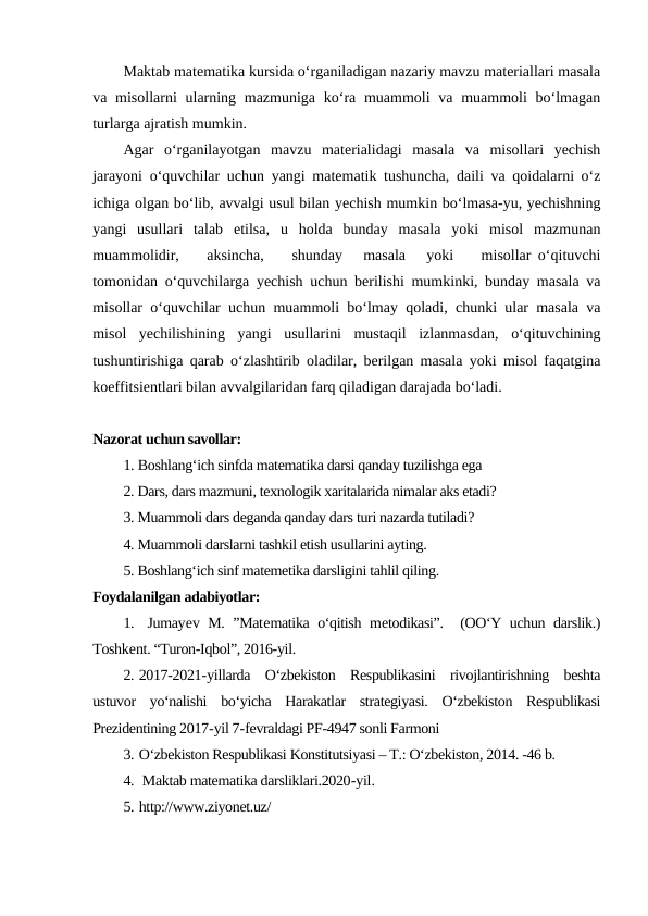 Maktab matematika kursida o‘rganiladigan nazariy mavzu materiallari masala
va misollarni  ularning mazmuniga  ko‘ra muammoli  va muammoli  bo‘lmagan
turlarga ajratish mumkin.
Agar  o‘rganilayotgan  mavzu  materialidagi  masala  va  misollari  yechish
jarayoni o‘quvchilar uchun yangi matematik tushuncha, daili va qoidalarni o‘z
ichiga olgan bo‘lib, avvalgi usul bilan yechish mumkin bo‘lmasa-yu, yechishning
yangi  usullari  talab  etilsa,  u  holda  bunday  masala  yoki  misol  mazmunan
muammolidir,    aksincha,    shunday   masala   yoki    misollar o‘qituvchi
tomonidan o‘quvchilarga yechish uchun berilishi mumkinki, bunday masala va
misollar o‘quvchilar uchun muammoli bo‘lmay qoladi, chunki ular masala va
misol  yechilishining  yangi  usullarini  mustaqil  izlanmasdan,  o‘qituvchining
tushuntirishiga qarab o‘zlashtirib oladilar, berilgan masala yoki misol faqatgina
koeffitsientlari bilan avvalgilaridan farq qiladigan darajada bo‘ladi.
Nazorat uchun savollar:
1. Boshlang‘ich sinfda matematika darsi qanday tuzilishga ega
2. Dars, dars mazmuni, texnologik xaritalarida nimalar aks etadi? 
3. Muammoli dars deganda qanday dars turi nazarda tutiladi?
4. Muammoli darslarni tashkil etish usullarini ayting.
5. Boshlang‘ich sinf matemetika darsligini tahlil qiling.
Foydalanilgan adabiyotlar:
1.  Jumayev M. ”Matematika o‘qitish metodikasi”.  (OO‘Y uchun darslik.)
Toshkent. “Turon-Iqbol”, 2016-yil.
2. 2017-2021-yillarda  O‘zbekiston  Respublikasini  rivojlantirishning  beshta
ustuvor  yo‘nalishi  bo‘yicha  Harakatlar  strategiyasi.  O‘zbekiston  Respublikasi
Prezidentining 2017-yil 7-fevraldagi PF-4947 sonli Farmoni
3. O‘zbekiston Respublikasi Konstitutsiyasi – T.: O‘zbekiston, 2014. -46 b.
4.  Maktab matematika darsliklari.2020-yil.
5. http://www.ziyonet.uz/
