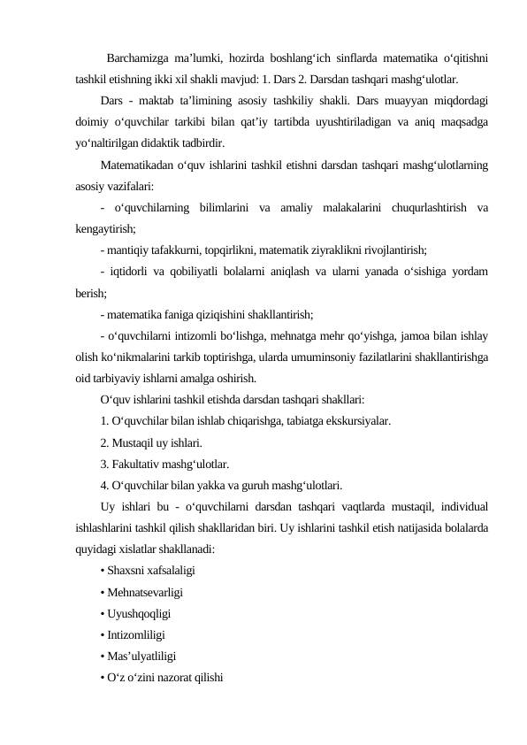  Barchamizga ma’lumki, hozirda boshlang‘ich sinflarda matematika o‘qitishni
tashkil etishning ikki xil shakli mavjud: 1. Dars 2. Darsdan tashqari mashg‘ulotlar.
Dars - maktab taʼlimining asosiy tashkiliy shakli. Dars muayyan miqdordagi
doimiy oʻquvchilar tarkibi bilan qatʼiy tartibda uyushtiriladigan va aniq maqsadga
yoʻnaltirilgan didaktik tadbirdir.
Matematikadan o‘quv ishlarini tashkil etishni darsdan tashqari mashg‘ulotlarning
asosiy vazifalari:
-  o‘quvchilarning  bilimlarini  va  amaliy  malakalarini  chuqurlashtirish  va
kengaytirish;
- mantiqiy tafakkurni, topqirlikni, matematik ziyraklikni rivojlantirish;
- iqtidorli va qobiliyatli bolalarni aniqlash va ularni yanada o‘sishiga yordam
berish;
- matematika faniga qiziqishini shakllantirish;
- o‘quvchilarni intizomli bo‘lishga, mehnatga mehr qo‘yishga, jamoa bilan ishlay
olish ko‘nikmalarini tarkib toptirishga, ularda umuminsoniy fazilatlarini shakllantirishga
oid tarbiyaviy ishlarni amalga oshirish.
O‘quv ishlarini tashkil etishda darsdan tashqari shakllari:
1. O‘quvchilar bilan ishlab chiqarishga, tabiatga ekskursiyalar.
2. Mustaqil uy ishlari.
3. Fakultativ mashg‘ulotlar.
4. O‘quvchilar bilan yakka va guruh mashg‘ulotlari.
Uy ishlari bu - o‘quvchilarni darsdan tashqari vaqtlarda mustaqil, individual
ishlashlarini tashkil qilish shakllaridan biri. Uy ishlarini tashkil etish natijasida bolalarda
quyidagi xislatlar shakllanadi:
• Shaxsni xafsalaligi
• Mehnatsevarligi
• Uyushqoqligi
• Intizomliligi
• Mas’ulyatliligi
• O‘z o‘zini nazorat qilishi
