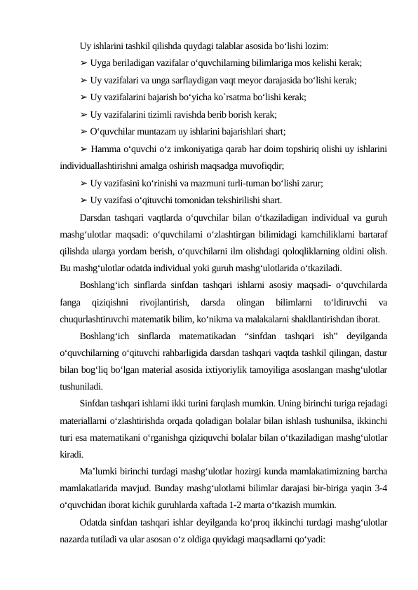 Uy ishlarini tashkil qilishda quydagi talablar asosida bo‘lishi lozim:
➢ Uyga beriladigan vazifalar o‘quvchilarning bilimlariga mos kelishi kerak;
➢ Uy vazifalari va unga sarflaydigan vaqt meyor darajasida bo‘lishi kerak;
➢ Uy vazifalarini bajarish bo‘yicha ko`rsatma bo‘lishi kerak;
➢ Uy vazifalarini tizimli ravishda berib borish kerak;
➢ O‘quvchilar muntazam uy ishlarini bajarishlari shart;
➢ Hamma o‘quvchi o‘z imkoniyatiga qarab har doim topshiriq olishi uy ishlarini
individuallashtirishni amalga oshirish maqsadga muvofiqdir;
➢ Uy vazifasini ko‘rinishi va mazmuni turli-tuman bo‘lishi zarur;
➢ Uy vazifasi o‘qituvchi tomonidan tekshirilishi shart.
Darsdan tashqari vaqtlarda o‘quvchilar bilan o‘tkaziladigan individual va guruh
mashg‘ulotlar maqsadi: o‘quvchilarni o‘zlashtirgan bilimidagi kamchiliklarni bartaraf
qilishda ularga yordam berish, o‘quvchilarni ilm olishdagi qoloqliklarning oldini olish.
Bu mashg‘ulotlar odatda individual yoki guruh mashg‘ulotlarida o‘tkaziladi.
Boshlang‘ich sinflarda sinfdan tashqari ishlarni asosiy maqsadi- o‘quvchilarda
fanga  qiziqishni  rivojlantirish,  darsda  olingan  bilimlarni  to‘ldiruvchi  va
chuqurlashtiruvchi matematik bilim, ko‘nikma va malakalarni shakllantirishdan iborat.
Boshlang‘ich  sinflarda  matematikadan  “sinfdan  tashqari  ish”  deyilganda
o‘quvchilarning o‘qituvchi rahbarligida darsdan tashqari vaqtda tashkil qilingan, dastur
bilan bog‘liq bo‘lgan material asosida ixtiyoriylik tamoyiliga asoslangan mashg‘ulotlar
tushuniladi.
Sinfdan tashqari ishlarni ikki turini farqlash mumkin. Uning birinchi turiga rejadagi
materiallarni o‘zlashtirishda orqada qoladigan bolalar bilan ishlash tushunilsa, ikkinchi
turi esa matematikani o‘rganishga qiziquvchi bolalar bilan o‘tkaziladigan mashg‘ulotlar
kiradi.
Ma’lumki birinchi turdagi mashg‘ulotlar hozirgi kunda mamlakatimizning barcha
mamlakatlarida mavjud. Bunday mashg‘ulotlarni bilimlar darajasi bir-biriga yaqin 3-4
o‘quvchidan iborat kichik guruhlarda xaftada 1-2 marta o‘tkazish mumkin.
Odatda sinfdan tashqari ishlar deyilganda ko‘proq ikkinchi turdagi mashg‘ulotlar
nazarda tutiladi va ular asosan o‘z oldiga quyidagi maqsadlarni qo‘yadi:
