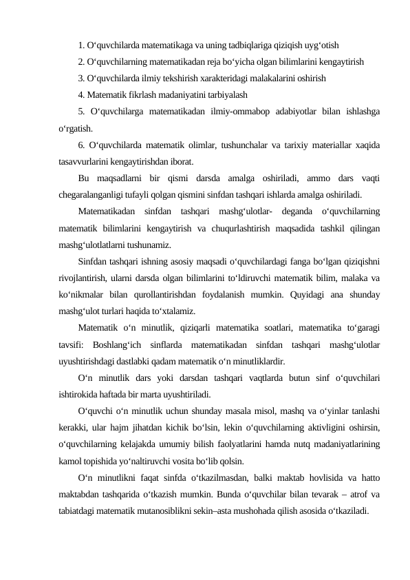 1. O‘quvchilarda matematikaga va uning tadbiqlariga qiziqish uyg‘otish
2. O‘quvchilarning matematikadan reja bo‘yicha olgan bilimlarini kengaytirish
3. O‘quvchilarda ilmiy tekshirish xarakteridagi malakalarini oshirish
4. Matematik fikrlash madaniyatini tarbiyalash
5.  O‘quvchilarga  matematikadan  ilmiy-ommabop  adabiyotlar  bilan  ishlashga
o‘rgatish.
6. O‘quvchilarda matematik olimlar, tushunchalar va tarixiy materiallar xaqida
tasavvurlarini kengaytirishdan iborat.
Bu  maqsadlarni  bir  qismi  darsda  amalga  oshiriladi,  ammo  dars  vaqti
chegaralanganligi tufayli qolgan qismini sinfdan tashqari ishlarda amalga oshiriladi.
Matematikadan  sinfdan  tashqari  mashg‘ulotlar-  deganda  o‘quvchilarning
matematik  bilimlarini  kengaytirish  va  chuqurlashtirish  maqsadida  tashkil  qilingan
mashg‘ulotlatlarni tushunamiz.
Sinfdan tashqari ishning asosiy maqsadi o‘quvchilardagi fanga bo‘lgan qiziqishni
rivojlantirish, ularni darsda olgan bilimlarini to‘ldiruvchi matematik bilim, malaka va
ko‘nikmalar  bilan  qurollantirishdan  foydalanish  mumkin.  Quyidagi  ana  shunday
mashg‘ulot turlari haqida to‘xtalamiz.
Matematik  o‘n  minutlik,  qiziqarli  matematika  soatlari,  matematika  to‘garagi
tavsifi:  Boshlang‘ich  sinflarda  matematikadan  sinfdan  tashqari  mashg‘ulotlar
uyushtirishdagi dastlabki qadam matematik o‘n minutliklardir.
O‘n  minutlik  dars  yoki  darsdan  tashqari  vaqtlarda  butun  sinf  o‘quvchilari
ishtirokida haftada bir marta uyushtiriladi.
O‘quvchi o‘n minutlik uchun shunday masala misol, mashq va o‘yinlar tanlashi
kerakki, ular hajm jihatdan kichik bo‘lsin, lekin o‘quvchilarning aktivligini oshirsin,
o‘quvchilarning kelajakda umumiy bilish faolyatlarini hamda nutq madaniyatlarining
kamol topishida yo‘naltiruvchi vosita bo‘lib qolsin.
O‘n minutlikni faqat sinfda o‘tkazilmasdan, balki maktab hovlisida va hatto
maktabdan tashqarida o‘tkazish mumkin. Bunda o‘quvchilar bilan tevarak – atrof va
tabiatdagi matematik mutanosiblikni sekin–asta mushohada qilish asosida o‘tkaziladi.
