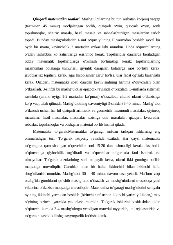 Qiziqarli matematika soatlari. Mashg‘ulotlarning bu turi nisbatan ko‘proq vaqtga
(taxminan  45  minut)  mo‘ljalangan  bo‘lib,  qiziqarli  o‘yin,  qiziqarli  o‘yin,  sonli
topishmoqlar, she‘riy masala,  hazil  masala va sahnalashtirilgan  masalardan tarkib
topadi. Bunday mashg‘ulotlatlar 1-sinf o‘quv yilining II yarmidan boshlab avval bir
oyda bir marta, keyinchalik 2 martadan o‘tkazilishi mumkin. Unda o‘quvchilarning
o‘zlari tashabbus ko‘rsatishlariga erishmoq kerak. Topshiriqlar darslarda beriladigan
oddiy  matematik  topshiriqlarga  o‘xshash  bo‘lmasligi  kerak:  topshiriqlarning
mazmunlari  bolalarga  tushunarli  qiyinlik  darajalari  bolalarga  mos  bo‘lishi  kerak:
javoblar tez topilishi kerak, agar hisoblashlar zarur bo‘lsa, ular faqat og‘zaki bajarilishi
kerak. Qiziqarli matematika soati darsdan keyin sinfning hamma o‘quvchilari bilan
o‘tkaziladi. 3-sinfda bu mashg‘ulotlar epizodik ravishda o‘tkaziladi. 3-sinflarda sistemali
ravishda (ammo oyiga 1-2 martadan ko‘pmas) o‘tkaziladi, chunki ularni o‘tkazishga
ko‘p vaqt talab qilinadi. Mashg‘ulotning davomiyligi 3-sinfda 35-40 minut. Mashg‘ulot
o‘tkazish uchun har hil qiziqarli arifmetik va geometrik mazmunli masalalar, qiyinroq
masalalar,  hazil  masalalar,  masalalar  tuzishga  doir  masalalar,  qiziqarli  kvadratlar,
rebuslar, topishmoqlar va boshqalar material bo‘lib hizmat qiladi.
Matematika  to‘garak.Matematika  to‘garagi  sinfdan  tashqari  ishlarning  eng
ommalashgan  turi.  To‘garak  ixtiyoriy  ravishda  tuziladi.  Har  qaysi  matematika
to‘garagida qatnashadigan o‘quvchilar soni 15-20 dan oshmasligi kerak, aks holda
o‘qituvchiga  qiyinchilik  tug‘diradi  va  o‘quvchilar  to‘garakda  faol  ishtirok  eta
olmaydilar. To‘garak a‘zolarining soni ko‘payib ketsa, ularni ikki guruhga bo‘lish
maqsadga  muvofiqdir.  Guruhlar  bilan  bir  hafta,  ikkinchisi  bilan  ikkinchi  hafta
shug‘ullanish mumkin. Mashg‘ulot 30 – 40 minut davom etsa yetarli. Ma‘lum vaqt
oralig‘ida guruhlarni qo‘shib mashg‘ulot o‘tkazish va mashg‘ulotlarni musobaqa yoki
viktorina o‘tkazish maqsadga muvofiqdir. Matematika to‘garagi mashg‘ulotini sentyabr
oyining ikkinchi yarmidan boshlab (birinchi sinf uchun ikkinchi yarim yillikdan,) may
o‘yining birinchi yarmida yakunlash mumkin. To‘garak ishlarini boshlashdan oldin
o‘qituvchi kamida 3-4 mashg‘ulotga yetadigan material tayyorlab, uni rejalashtirish va
to‘garakni tashkil qilishga tayyorgarlik ko‘rishi kerak.
