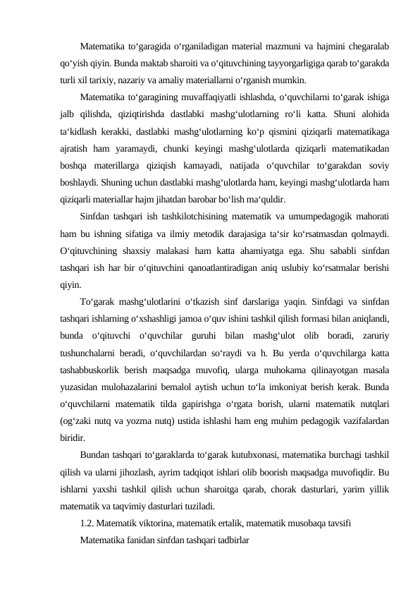 Matematika to‘garagida o‘rganiladigan material mazmuni va hajmini chegaralab
qo‘yish qiyin. Bunda maktab sharoiti va o‘qituvchining tayyorgarligiga qarab to‘garakda
turli xil tarixiy, nazariy va amaliy materiallarni o‘rganish mumkin.
Matematika to‘garagining muvaffaqiyatli ishlashda, o‘quvchilarni to‘garak ishiga
jalb  qilishda,  qiziqtirishda  dastlabki  mashg‘ulotlarning  ro‘li  katta.  Shuni  alohida
ta‘kidlash kerakki, dastlabki mashg‘ulotlarning ko‘p qismini qiziqarli matematikaga
ajratish  ham  yaramaydi,  chunki  keyingi  mashg‘ulotlarda  qiziqarli  matematikadan
boshqa  materillarga  qiziqish  kamayadi,  natijada  o‘quvchilar  to‘garakdan  soviy
boshlaydi. Shuning uchun dastlabki mashg‘ulotlarda ham, keyingi mashg‘ulotlarda ham
qiziqarli materiallar hajm jihatdan barobar bo‘lish ma‘quldir.
Sinfdan tashqari ish tashkilotchisining matematik va umumpedagogik mahorati
ham bu ishning sifatiga va ilmiy metodik darajasiga ta‘sir ko‘rsatmasdan qolmaydi.
O‘qituvchining shaxsiy  malakasi  ham  katta ahamiyatga ega. Shu sababli  sinfdan
tashqari ish har bir o‘qituvchini qanoatlantiradigan aniq uslubiy ko‘rsatmalar berishi
qiyin.
To‘garak mashg‘ulotlarini o‘tkazish sinf darslariga yaqin. Sinfdagi va sinfdan
tashqari ishlarning o‘xshashligi jamoa o‘quv ishini tashkil qilish formasi bilan aniqlandi,
bunda  o‘qituvchi  o‘quvchilar  guruhi  bilan  mashg‘ulot  olib  boradi,  zaruriy
tushunchalarni beradi, o‘quvchilardan so‘raydi va h. Bu yerda o‘quvchilarga katta
tashabbuskorlik berish maqsadga muvofiq, ularga muhokama qilinayotgan masala
yuzasidan mulohazalarini bemalol aytish uchun to‘la imkoniyat berish kerak. Bunda
o‘quvchilarni matematik tilda gapirishga o‘rgata borish, ularni matematik nutqlari
(og‘zaki nutq va yozma nutq) ustida ishlashi ham eng muhim pedagogik vazifalardan
biridir.
Bundan tashqari to‘garaklarda to‘garak kutubxonasi, matematika burchagi tashkil
qilish va ularni jihozlash, ayrim tadqiqot ishlari olib boorish maqsadga muvofiqdir. Bu
ishlarni yaxshi tashkil qilish uchun sharoitga qarab, chorak dasturlari, yarim yillik
matematik va taqvimiy dasturlari tuziladi.
1.2. Matematik viktorina, matematik ertalik, matematik musobaqa tavsifi
Matematika fanidan sinfdan tashqari tadbirlar
