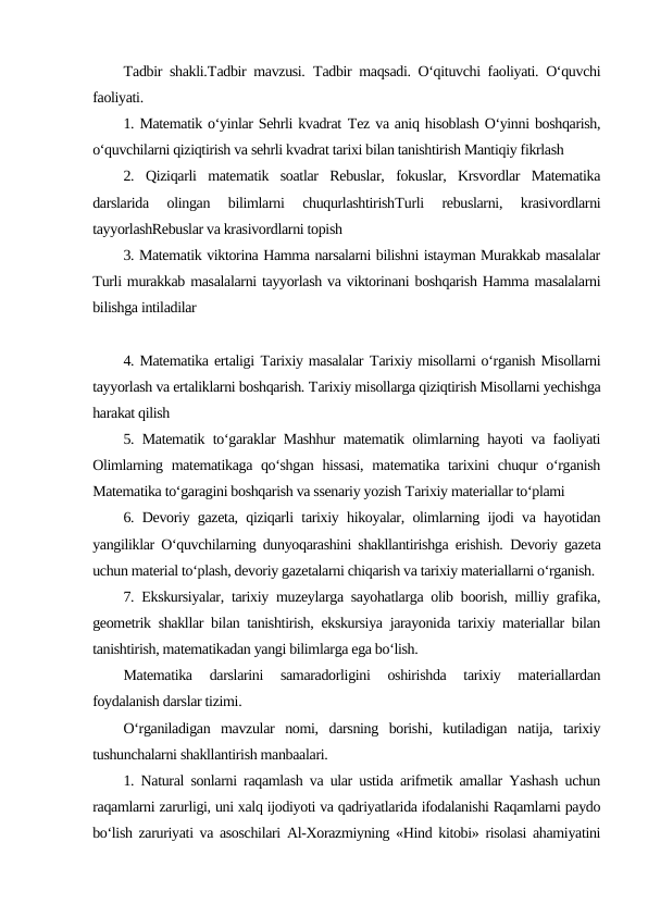 Тadbir shakli.Тadbir mavzusi.  Тadbir maqsadi. O‘qituvchi faoliyati. O‘quvchi
faoliyati.
1. Matematik o‘yinlar Sehrli kvadrat Тez va aniq hisoblash O‘yinni boshqarish,
o‘quvchilarni qiziqtirish va sehrli kvadrat tarixi bilan tanishtirish Mantiqiy fikrlash
2.  Qiziqarli  matematik  soatlar  Rebuslar,  fokuslar,  Krsvordlar  Matematika
darslarida  olingan  bilimlarni  chuqurlashtirishТurli  rebuslarni,  krasivordlarni
tayyorlashRebuslar va krasivordlarni topish
3. Matematik viktorina Hamma narsalarni bilishni istayman Murakkab masalalar
Тurli murakkab masalalarni tayyorlash va viktorinani boshqarish Hamma masalalarni
bilishga intiladilar
4. Matematika ertaligi Тarixiy masalalar Тarixiy misollarni o‘rganish Misollarni
tayyorlash va ertaliklarni boshqarish. Тarixiy misollarga qiziqtirish Misollarni yechishga
harakat qilish
5. Matematik to‘garaklar Mashhur matematik olimlarning hayoti va faoliyati
Olimlarning matematikaga qo‘shgan hissasi,  matematika tarixini chuqur o‘rganish
Matematika to‘garagini boshqarish va ssenariy yozish Тarixiy materiallar to‘plami
6. Devoriy gazeta, qiziqarli tarixiy hikoyalar, olimlarning ijodi va hayotidan
yangiliklar O‘quvchilarning dunyoqarashini shakllantirishga erishish.  Devoriy gazeta
uchun material to‘plash, devoriy gazetalarni chiqarish va tarixiy materiallarni o‘rganish.
7. Ekskursiyalar, tarixiy muzeylarga sayohatlarga olib boorish, milliy grafika,
geometrik shakllar bilan tanishtirish, ekskursiya jarayonida tarixiy materiallar bilan
tanishtirish, matematikadan yangi bilimlarga ega bo‘lish.
Matematika  darslarini  samaradorligini  oshirishda  tarixiy  materiallardan
foydalanish darslar tizimi.
O‘rganiladigan  mavzular  nomi,  darsning  borishi,  kutiladigan  natija,  tarixiy
tushunchalarni shakllantirish manbaalari.
1. Natural sonlarni raqamlash va ular ustida arifmetik amallar Yashash uchun
raqamlarni zarurligi, uni xalq ijodiyoti va qadriyatlarida ifodalanishi Raqamlarni paydo
bo‘lish zaruriyati va asoschilari Al-Xorazmiyning «Hind kitobi» risolasi ahamiyatini
