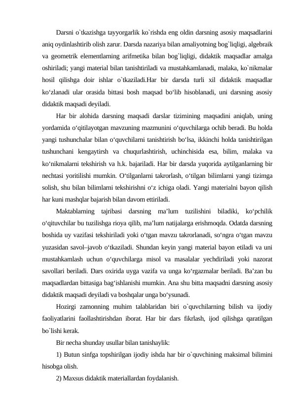 Darsni o`tkazishga tayyorgarlik ko`rishda eng oldin darsning asosiy maqsadlarini
aniq oydinlashtirib olish zarur. Darsda nazariya bilan amaliyotning bog`liqligi, algеbraik
va gеomеtrik elеmеntlarning arifmеtika bilan bog`liqligi, didaktik maqsadlar amalga
oshiriladi; yangi matеrial bilan tanishtiriladi va mustahkamlanadi, malaka, ko`nikmalar
hosil  qilishga  doir  ishlar  o`tkaziladi.Har  bir  darsda  turli  xil  didaktik  maqsadlar
ko‘zlanadi ular orasida bittasi bosh maqsad bo‘lib hisoblanadi, uni darsning asosiy
didaktik maqsadi deyiladi.
Har bir alohida darsning maqsadi darslar tizimining maqsadini aniqlab, uning
yordamida o‘qitilayotgan mavzuning mazmunini o‘quvchilarga ochib beradi. Bu holda
yangi tushunchalar bilan o‘quvchilarni tanishtirish bo‘lsa, ikkinchi holda tanishtirilgan
tushunchani  kengaytirsh  va  chuqurlashtirish,  uchinchisida  esa,  bilim,  malaka  va
ko‘nikmalarni tekshirish va h.k. bajariladi. Har bir darsda yuqorida aytilganlarning bir
nechtasi yoritilishi mumkin. O‘tilganlarni takrorlash, o‘tilgan bilimlarni yangi tizimga
solish, shu bilan bilimlarni tekshirishni o‘z ichiga oladi. Yаngi materialni bayon qilish
har kuni mashqlar bajarish bilan davom ettiriladi.
Maktablarning  tajribasi  darsning  ma’lum  tuzilishini  biladiki,  ko‘pchilik
o‘qituvchilar bu tuzilishga rioya qilib, ma’lum natijalarga erishmoqda. Odatda darsning
boshida uy vazifasi tekshiriladi yoki o‘tgan mavzu takrorlanadi, so‘ngra o‘tgan mavzu
yuzasidan savol–javob o‘tkaziladi. Shundan keyin yangi material bayon etiladi va uni
mustahkamlash uchun o‘quvchilarga misol va masalalar yechdiriladi yoki nazorat
savollari beriladi. Dars oxirida uyga vazifa va unga ko‘rgazmalar beriladi. Ba’zan bu
maqsadlardan bittasiga bag‘ishlanishi mumkin. Ana shu bitta maqsadni darsning asosiy
didaktik maqsadi deyiladi va boshqalar unga bo‘ysunadi.
Hozirgi  zamonning  muhim  talablaridan biri  o`quvchilarning bilish  va  ijodiy
faoliyatlarini faollashtirishdan iborat. Har bir dars fikrlash, ijod qilishga qaratilgan
bo`lishi kеrak.
Bir nеcha shunday usullar bilan tanishaylik:
1) Butun sinfga topshirilgan ijodiy ishda har bir o`quvchining maksimal bilimini
hisobga olish.
2) Maxsus didaktik matеriallardan foydalanish.
