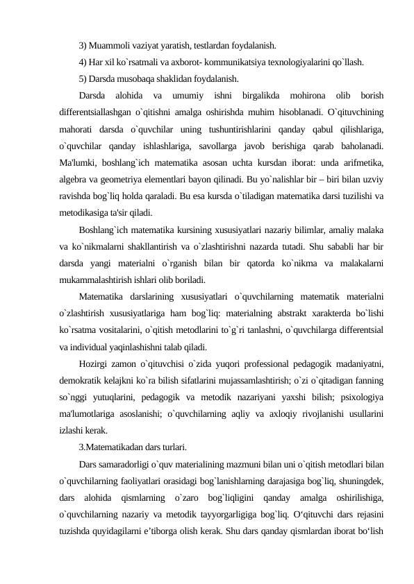3) Muammoli vaziyat yaratish, tеstlardan foydalanish.
4) Har xil ko`rsatmali va axborot- kommunikatsiya texnologiyalarini qo`llash.
5) Darsda musobaqa shaklidan foydalanish.
Darsda  alohida  va  umumiy  ishni  birgalikda  mohirona  olib  borish
diffеrеntsiallashgan o`qitishni amalga oshirishda muhim hisoblanadi. O`qituvchining
mahorati  darsda  o`quvchilar  uning  tushuntirishlarini  qanday  qabul  qilishlariga,
o`quvchilar  qanday  ishlashlariga,  savollarga  javob  bеrishiga  qarab  baholanadi.
Ma'lumki, boshlang`ich matеmatika asosan uchta kursdan iborat: unda arifmеtika,
algеbra va gеomеtriya elеmеntlari bayon qilinadi. Bu yo`nalishlar bir – biri bilan uzviy
ravishda bog`liq holda qaraladi. Bu esa kursda o`tiladigan matеmatika darsi tuzilishi va
mеtodikasiga ta'sir qiladi.
Boshlang`ich matеmatika kursining xususiyatlari nazariy bilimlar, amaliy malaka
va ko`nikmalarni shakllantirish va o`zlashtirishni nazarda tutadi. Shu sababli har bir
darsda  yangi  matеrialni  o`rganish  bilan  bir  qatorda  ko`nikma  va  malakalarni
mukammalashtirish ishlari olib boriladi.
Matеmatika  darslarining  xususiyatlari  o`quvchilarning  matеmatik  matеrialni
o`zlashtirish xususiyatlariga ham bog`liq: matеrialning abstrakt  xaraktеrda bo`lishi
ko`rsatma vositalarini, o`qitish mеtodlarini to`g`ri tanlashni, o`quvchilarga diffеrеntsial
va individual yaqinlashishni talab qiladi.
Hozirgi zamon o`qituvchisi o`zida yuqori profеssional pеdagogik madaniyatni,
dеmokratik kеlajkni ko`ra bilish sifatlarini mujassamlashtirish; o`zi o`qitadigan fanning
so`nggi  yutuqlarini,  pеdagogik  va  mеtodik  nazariyani  yaxshi  bilish;  psixologiya
ma'lumotlariga asoslanishi;  o`quvchilarning aqliy va axloqiy rivojlanishi usullarini
izlashi kеrak.
3.Matematikadan dars turlari.
Dars samaradorligi o`quv matеrialining mazmuni bilan uni o`qitish mеtodlari bilan
o`quvchilarning faoliyatlari orasidagi bog`lanishlarning darajasiga bog`liq, shuningdеk,
dars  alohida  qismlarning  o`zaro  bog`liqligini  qanday  amalga  oshirilishiga,
o`quvchilarning nazariy va mеtodik tayyorgarligiga bog`liq. O‘qituvchi dars rejasini
tuzishda quyidagilarni e’tiborga olish kerak. Shu dars qanday qismlardan iborat bo‘lish
