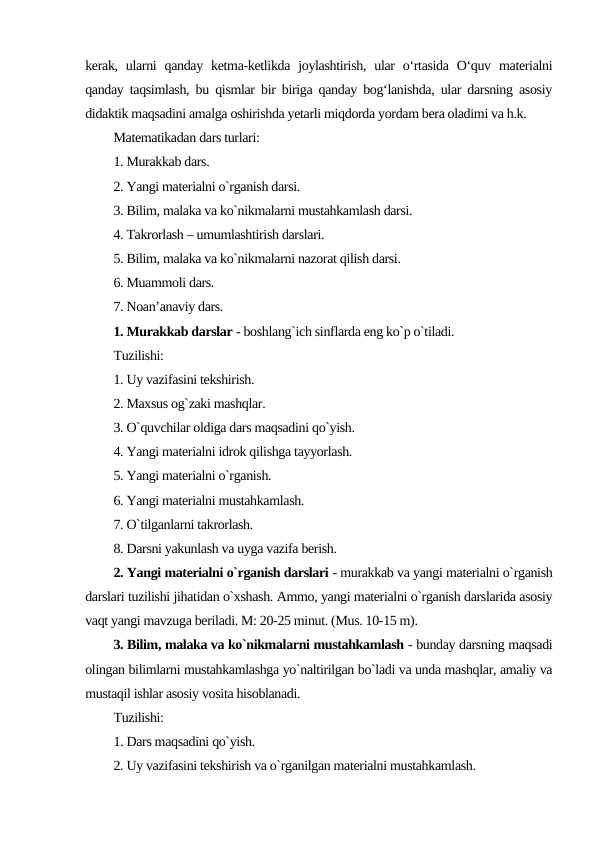 kerak,  ularni  qanday  ketma-ketlikda joylashtirish,  ular  o‘rtasida  O‘quv  materialni
qanday taqsimlash, bu qismlar bir biriga qanday bog‘lanishda, ular darsning asosiy
didaktik maqsadini amalga oshirishda yetarli miqdorda yordam bera oladimi va h.k.
Matematikadan dars turlari:
1. Murakkab dars.
2. Yangi matеrialni o`rganish darsi.
3. Bilim, malaka va ko`nikmalarni mustahkamlash darsi.
4. Takrorlash – umumlashtirish darslari.
5. Bilim, malaka va ko`nikmalarni nazorat qilish darsi.
6. Muammoli dars.
7. Noan’anaviy dars.
1. Murakkab darslar - boshlang`ich sinflarda eng ko`p o`tiladi.
Tuzilishi:
1. Uy vazifasini tеkshirish.
2. Maxsus og`zaki mashqlar.
3. O`quvchilar oldiga dars maqsadini qo`yish.
4. Yangi matеrialni idrok qilishga tayyorlash.
5. Yangi matеrialni o`rganish.
6. Yangi matеrialni mustahkamlash.
7. O`tilganlarni takrorlash.
8. Darsni yakunlash va uyga vazifa bеrish.
2. Yangi matеrialni o`rganish darslari - murakkab va yangi matеrialni o`rganish
darslari tuzilishi jihatidan o`xshash. Ammo, yangi matеrialni o`rganish darslarida asosiy
vaqt yangi mavzuga bеriladi. M: 20-25 minut. (Mus. 10-15 m).
3. Bilim, malaka va ko`nikmalarni mustahkamlash - bunday darsning maqsadi
olingan bilimlarni mustahkamlashga yo`naltirilgan bo`ladi va unda mashqlar, amaliy va
mustaqil ishlar asosiy vosita hisoblanadi.
Tuzilishi:
1. Dars maqsadini qo`yish.
2. Uy vazifasini tеkshirish va o`rganilgan matеrialni mustahkamlash.
