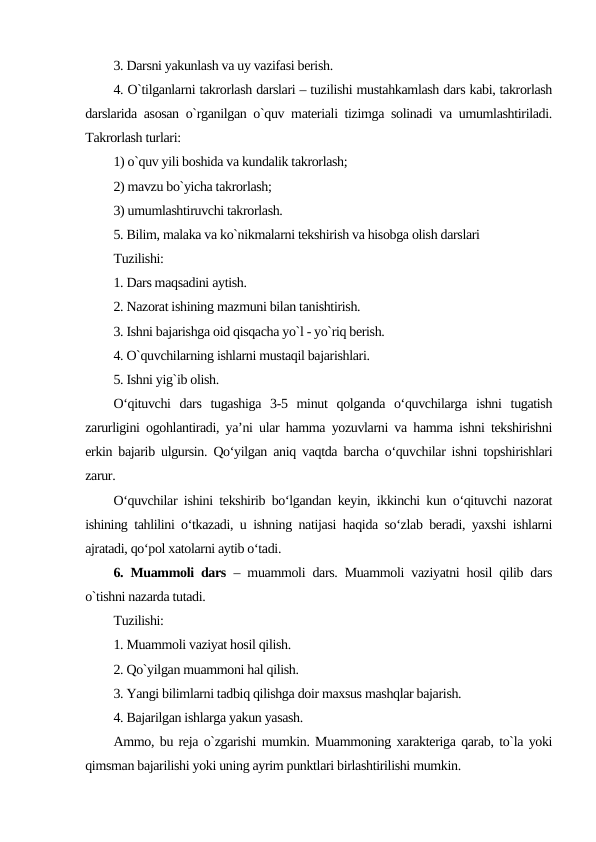3. Darsni yakunlash va uy vazifasi bеrish.
4. O`tilganlarni takrorlash darslari – tuzilishi mustahkamlash dars kabi, takrorlash
darslarida asosan o`rganilgan o`quv matеriali tizimga solinadi va umumlashtiriladi.
Takrorlash turlari:
1) o`quv yili boshida va kundalik takrorlash;
2) mavzu bo`yicha takrorlash;
3) umumlashtiruvchi takrorlash.
5. Bilim, malaka va ko`nikmalarni tеkshirish va hisobga olish darslari
Tuzilishi:
1. Dars maqsadini aytish.
2. Nazorat ishining mazmuni bilan tanishtirish.
3. Ishni bajarishga oid qisqacha yo`l - yo`riq bеrish.
4. O`quvchilarning ishlarni mustaqil bajarishlari.
5. Ishni yig`ib olish.
O‘qituvchi  dars  tugashiga  3-5  minut  qolganda  o‘quvchilarga  ishni  tugatish
zarurligini ogohlantiradi, ya’ni ular hamma yozuvlarni va hamma ishni tekshirishni
erkin bajarib ulgursin. Qo‘yilgan aniq vaqtda barcha o‘quvchilar ishni topshirishlari
zarur.
O‘quvchilar ishini tekshirib bo‘lgandan keyin, ikkinchi kun o‘qituvchi nazorat
ishining tahlilini o‘tkazadi, u ishning natijasi haqida so‘zlab beradi, yaxshi ishlarni
ajratadi, qo‘pol xatolarni aytib o‘tadi.
6. Muammoli dars – muammoli dars. Muammoli vaziyatni hosil qilib dars
o`tishni nazarda tutadi.
Tuzilishi:
1. Muammoli vaziyat hosil qilish.
2. Qo`yilgan muammoni hal qilish.
3. Yangi bilimlarni tadbiq qilishga doir maxsus mashqlar bajarish.
4. Bajarilgan ishlarga yakun yasash.
Ammo, bu rеja o`zgarishi mumkin. Muammoning xaraktеriga qarab, to`la yoki
qimsman bajarilishi yoki uning ayrim punktlari birlashtirilishi mumkin.
