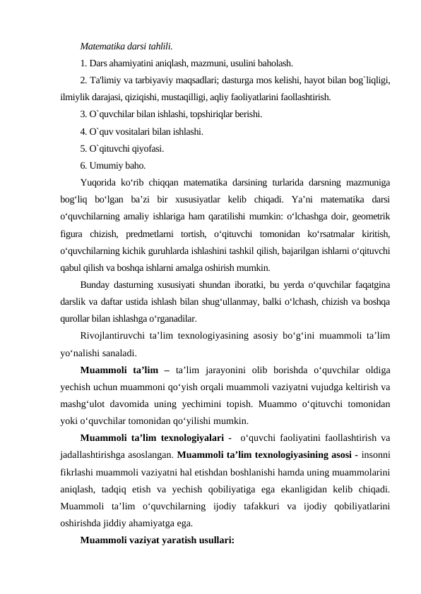 Matеmatika darsi tahlili.
1. Dars ahamiyatini aniqlash, mazmuni, usulini baholash.
2. Ta'limiy va tarbiyaviy maqsadlari; dasturga mos kеlishi, hayot bilan bog`liqligi,
ilmiylik darajasi, qiziqishi, mustaqilligi, aqliy faoliyatlarini faollashtirish.
3. O`quvchilar bilan ishlashi, topshiriqlar bеrishi.
4. O`quv vositalari bilan ishlashi.
5. O`qituvchi qiyofasi.
6. Umumiy baho.
Yuqorida ko‘rib chiqqan matematika darsining turlarida darsning mazmuniga
bog‘liq  bo‘lgan  ba’zi  bir  xususiyatlar  kelib  chiqadi.  Ya’ni  matematika  darsi
o‘quvchilarning amaliy ishlariga ham qaratilishi mumkin: o‘lchashga doir, geometrik
figura  chizish,  predmetlarni  tortish,  o‘qituvchi  tomonidan  ko‘rsatmalar  kiritish,
o‘quvchilarning kichik guruhlarda ishlashini tashkil qilish, bajarilgan ishlarni o‘qituvchi
qabul qilish va boshqa ishlarni amalga oshirish mumkin.
Bunday dasturning xususiyati shundan iboratki, bu yerda o‘quvchilar faqatgina
darslik va daftar ustida ishlash bilan shug‘ullanmay, balki o‘lchash, chizish va boshqa
qurollar bilan ishlashga o‘rganadilar. 
Rivojlantiruvchi ta’lim texnologiyasining asosiy bo‘g‘ini muammoli ta’lim
yo‘nalishi sanaladi.
Muammoli  ta’lim  –  ta’lim  jarayonini  olib  borishda  o‘quvchilar  oldiga
yechish uchun muammoni qo‘yish orqali muammoli vaziyatni vujudga keltirish va
mashg‘ulot davomida uning yechimini topish. Muammo o‘qituvchi tomonidan
yoki o‘quvchilar tomonidan qo‘yilishi mumkin.
Muammoli ta’lim texnologiyalari -   o‘quvchi faoliyatini faollashtirish va
jadallashtirishga asoslangan. Muammoli ta’lim texnologiyasining asosi - insonni
fikrlashi muammoli vaziyatni hal etishdan boshlanishi hamda uning muammolarini
aniqlash,  tadqiq  etish  va  yechish  qobiliyatiga  ega  ekanligidan  kelib  chiqadi.
Muammoli  ta’lim  o‘quvchilarning  ijodiy  tafakkuri  va  ijodiy  qobiliyatlarini
oshirishda jiddiy ahamiyatga ega.
Muammoli vaziyat yaratish usullari:
