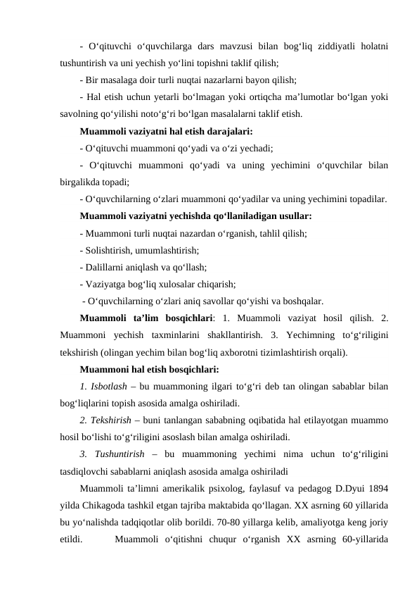 -  O‘qituvchi  o‘quvchilarga  dars  mavzusi  bilan  bog‘liq  ziddiyatli  holatni
tushuntirish va uni yechish yo‘lini topishni taklif qilish;
- Bir masalaga doir turli nuqtai nazarlarni bayon qilish;
- Hal etish uchun yetarli bo‘lmagan yoki ortiqcha ma’lumotlar bo‘lgan yoki
savolning qo‘yilishi noto‘g‘ri bo‘lgan masalalarni taklif etish.
Muammoli vaziyatni hal etish darajalari:
- O‘qituvchi muammoni qo‘yadi va o‘zi yechadi;
-  O‘qituvchi  muammoni  qo‘yadi  va  uning  yechimini  o‘quvchilar  bilan
birgalikda topadi;
- O‘quvchilarning o‘zlari muammoni qo‘yadilar va uning yechimini topadilar.
Muammoli vaziyatni yechishda qo‘llaniladigan usullar:
- Muammoni turli nuqtai nazardan o‘rganish, tahlil qilish;
- Solishtirish, umumlashtirish;
- Dalillarni aniqlash va qo‘llash;
- Vaziyatga bog‘liq xulosalar chiqarish;
 - O‘quvchilarning o‘zlari aniq savollar qo‘yishi va boshqalar.
Muammoli  ta’lim  bosqichlari:  1.  Muammoli  vaziyat  hosil  qilish.  2.
Muammoni  yechish  taxminlarini  shakllantirish.  3.  Yechimning  to‘g‘riligini
tekshirish (olingan yechim bilan bog‘liq axborotni tizimlashtirish orqali).
Muammoni hal etish bosqichlari:
1. Isbotlash – bu muammoning ilgari to‘g‘ri deb tan olingan sabablar bilan
bog‘liqlarini topish asosida amalga oshiriladi.
2. Tekshirish – buni tanlangan sababning oqibatida hal etilayotgan muammo
hosil bo‘lishi to‘g‘riligini asoslash bilan amalga oshiriladi.
3.  Tushuntirish –  bu  muammoning  yechimi  nima  uchun  to‘g‘riligini
tasdiqlovchi sabablarni aniqlash asosida amalga oshiriladi
Muammoli ta’limni amerikalik psixolog, faylasuf va pedagog D.Dyui 1894
yilda Chikagoda tashkil etgan tajriba maktabida qo‘llagan. XX asrning 60 yillarida
bu yo‘nalishda tadqiqotlar olib borildi. 70-80 yillarga kelib, amaliyotga keng joriy
etildi.     Muammoli  o‘qitishni  chuqur  o‘rganish  XX  asrning  60-yillarida
