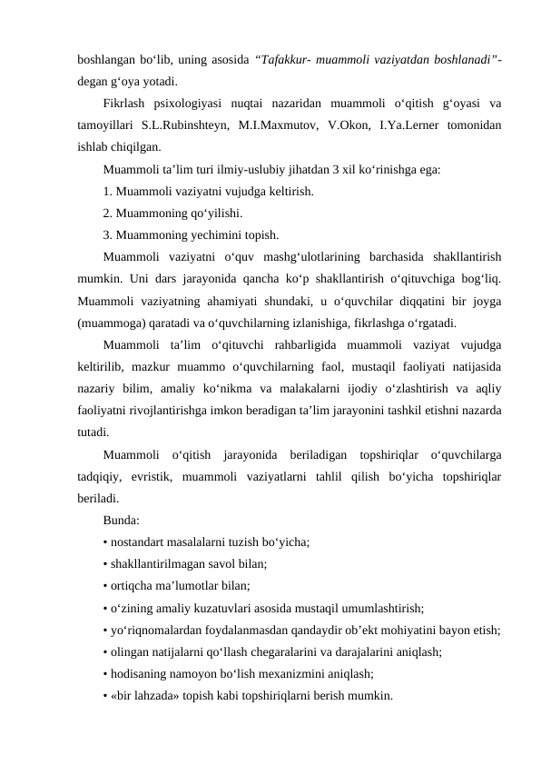 boshlangan bo‘lib, uning asosida “Tafakkur- muammoli vaziyatdan boshlanadi”-
degan g‘oya yotadi.
Fikrlash  psixologiyasi  nuqtai  nazaridan  muammoli  o‘qitish  g‘oyasi  va
tamoyillari  S.L.Rubinshteyn,  M.I.Maxmutov,  V.Okon,  I.Ya.Lerner  tomonidan
ishlab chiqilgan.
Muammoli ta’lim turi ilmiy-uslubiy jihatdan 3 xil ko‘rinishga ega:
1. Muammoli vaziyatni vujudga keltirish.
2. Muammoning qo‘yilishi.
3. Muammoning yechimini topish.
Muammoli  vaziyatni  o‘quv  mashg‘ulotlarining  barchasida  shakllantirish
mumkin. Uni dars jarayonida qancha ko‘p shakllantirish o‘qituvchiga bog‘liq.
Muammoli  vaziyatning ahamiyati  shundaki,  u  o‘quvchilar  diqqatini  bir  joyga
(muammoga) qaratadi va o‘quvchilarning izlanishiga, fikrlashga o‘rgatadi.
Muammoli  ta’lim  o‘qituvchi  rahbarligida  muammoli  vaziyat  vujudga
keltirilib,  mazkur  muammo  o‘quvchilarning  faol,  mustaqil  faoliyati  natijasida
nazariy  bilim,  amaliy  ko‘nikma  va  malakalarni  ijodiy  o‘zlashtirish  va  aqliy
faoliyatni rivojlantirishga imkon beradigan ta’lim jarayonini tashkil etishni nazarda
tutadi.
Muammoli  o‘qitish  jarayonida  beriladigan  topshiriqlar  o‘quvchilarga
tadqiqiy,  evristik,  muammoli  vaziyatlarni  tahlil  qilish  bo‘yicha  topshiriqlar
beriladi.
Bunda:
• nostandart masalalarni tuzish bo‘yicha;
• shakllantirilmagan savol bilan;
• ortiqcha ma’lumotlar bilan;
• o‘zining amaliy kuzatuvlari asosida mustaqil umumlashtirish;
• yo‘riqnomalardan foydalanmasdan qandaydir ob’ekt mohiyatini bayon etish;
• olingan natijalarni qo‘llash chegaralarini va darajalarini aniqlash;
• hodisaning namoyon bo‘lish mexanizmini aniqlash;
• «bir lahzada» topish kabi topshiriqlarni berish mumkin.
