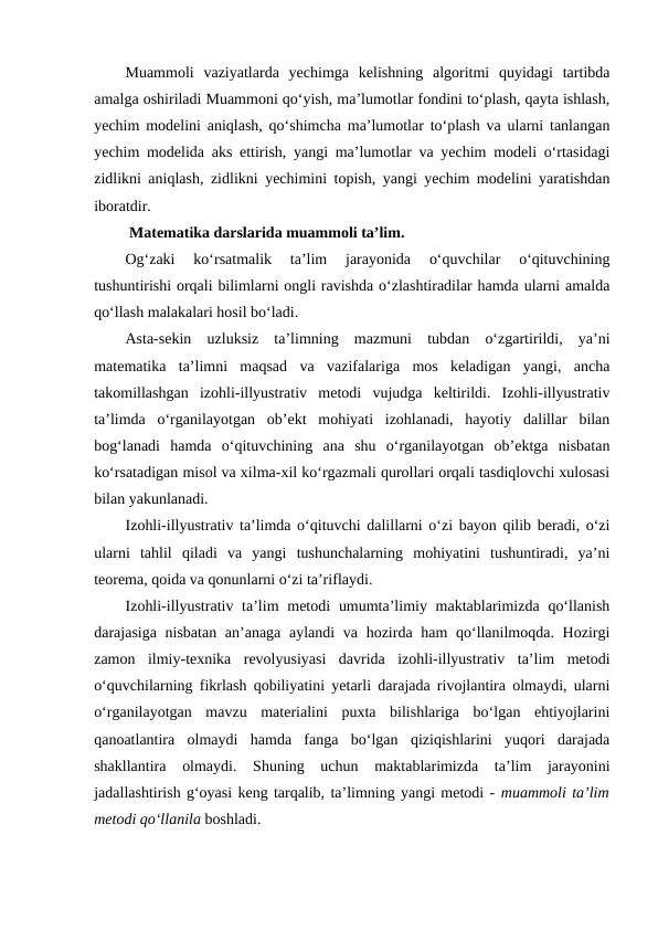 Muammoli  vaziyatlarda  yechimga  kelishning  algoritmi  quyidagi  tartibda
amalga oshiriladi Muammoni qo‘yish, ma’lumotlar fondini to‘plash, qayta ishlash,
yechim modelini aniqlash, qo‘shimcha ma’lumotlar to‘plash va ularni tanlangan
yechim modelida aks ettirish, yangi ma’lumotlar va yechim modeli o‘rtasidagi
zidlikni aniqlash, zidlikni yechimini topish, yangi yechim modelini yaratishdan
iboratdir.
 Matematika darslarida muammoli ta’lim.
Og‘zaki  ko‘rsatmalik  ta’lim  jarayonida  o‘quvchilar  o‘qituvchining
tushuntirishi orqali bilimlarni ongli ravishda o‘zlashtiradilar hamda ularni amalda
qo‘llash malakalari hosil bo‘ladi.
Asta-sekin  uzluksiz  ta’limning  mazmuni  tubdan  o‘zgartirildi,  ya’ni
matematika  ta’limni  maqsad  va  vazifalariga  mos  keladigan  yangi,  ancha
takomillashgan  izohli-illyustrativ  metodi  vujudga  keltirildi.  Izohli-illyustrativ
ta’limda  o‘rganilayotgan  ob’ekt  mohiyati  izohlanadi,  hayotiy  dalillar  bilan
bog‘lanadi  hamda  o‘qituvchining  ana  shu  o‘rganilayotgan  ob’ektga  nisbatan
ko‘rsatadigan misol va xilma-xil ko‘rgazmali qurollari orqali tasdiqlovchi xulosasi
bilan yakunlanadi.
Izohli-illyustrativ ta’limda o‘qituvchi dalillarni o‘zi bayon qilib beradi, o‘zi
ularni  tahlil  qiladi  va  yangi  tushunchalarning  mohiyatini  tushuntiradi,  ya’ni
teorema, qoida va qonunlarni o‘zi ta’riflaydi.
Izohli-illyustrativ ta’lim  metodi  umumta’limiy maktablarimizda qo‘llanish
darajasiga nisbatan an’anaga aylandi va hozirda ham  qo‘llanilmoqda. Hozirgi
zamon  ilmiy-texnika  revolyusiyasi  davrida  izohli-illyustrativ  ta’lim  metodi
o‘quvchilarning fikrlash qobiliyatini yetarli darajada rivojlantira olmaydi, ularni
o‘rganilayotgan  mavzu  materialini  puxta  bilishlariga  bo‘lgan  ehtiyojlarini
qanoatlantira  olmaydi  hamda  fanga  bo‘lgan  qiziqishlarini  yuqori  darajada
shakllantira  olmaydi.  Shuning  uchun  maktablarimizda  ta’lim  jarayonini
jadallashtirish g‘oyasi keng tarqalib, ta’limning yangi metodi - muammoli ta’lim
metodi qo‘llanila boshladi.
